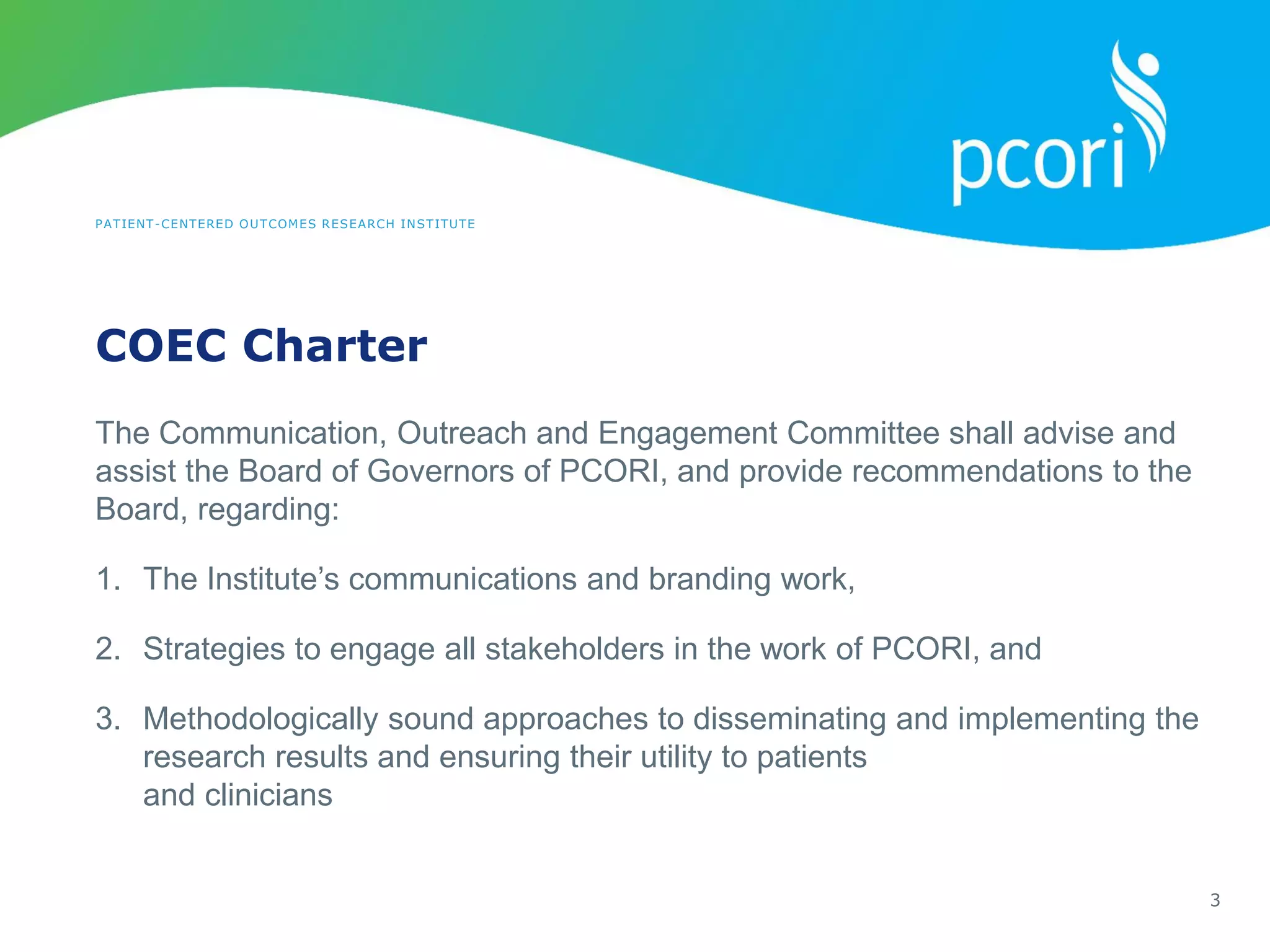 PATIENT-CENTERED OUTCOMES RESEARCH INSTITUTE
COEC Charter
3
The Communication, Outreach and Engagement Committee shall advise and
assist the Board of Governors of PCORI, and provide recommendations to the
Board, regarding:
1. The Institute’s communications and branding work,
2. Strategies to engage all stakeholders in the work of PCORI, and
3. Methodologically sound approaches to disseminating and implementing the
research results and ensuring their utility to patients
and clinicians
 