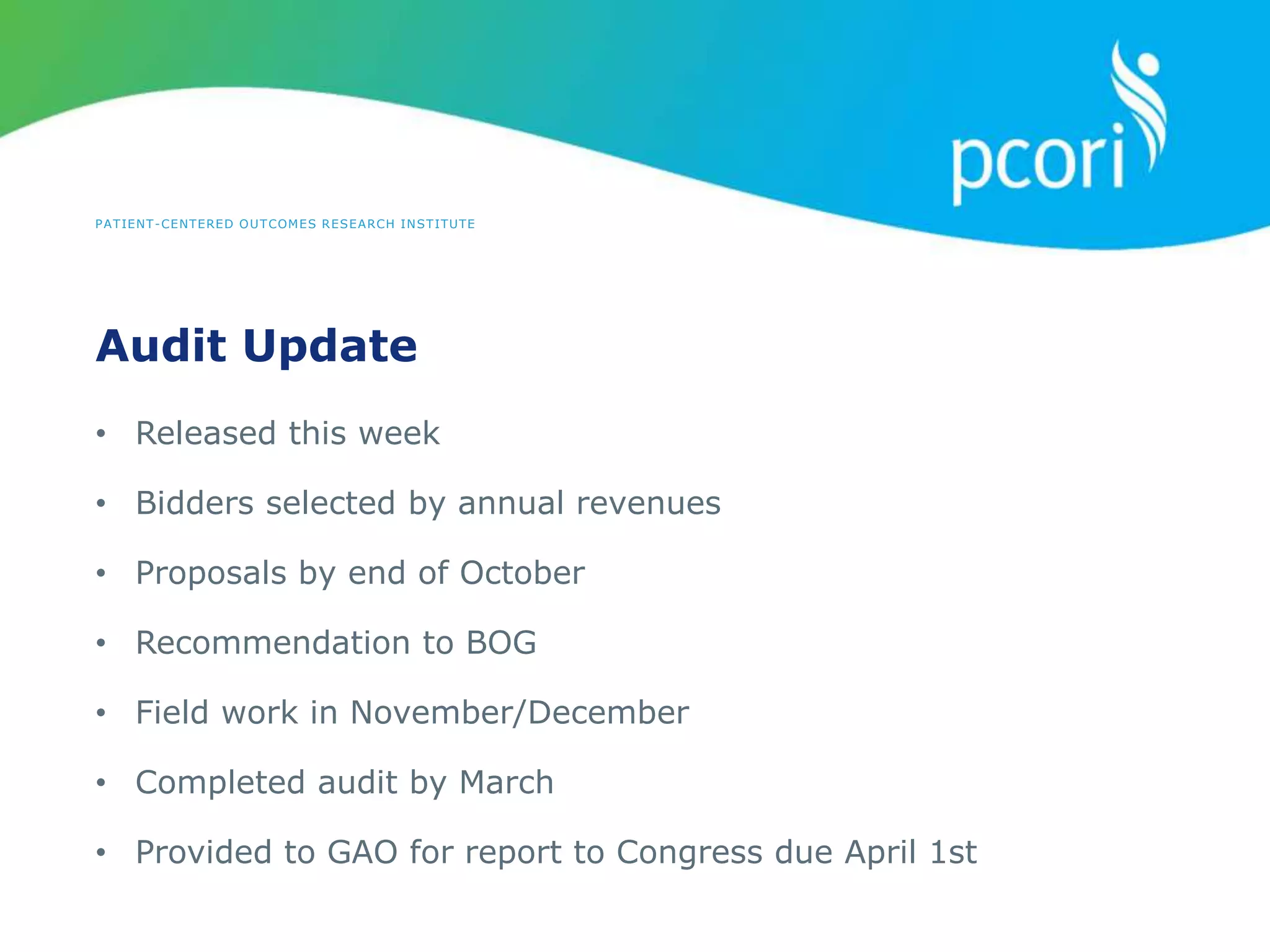 PATIENT-CENTERED OUTCOMES RESEARCH INSTITUTE
Audit Update
• Released this week
• Bidders selected by annual revenues
• Proposals by end of October
• Recommendation to BOG
• Field work in November/December
• Completed audit by March
• Provided to GAO for report to Congress due April 1st
 