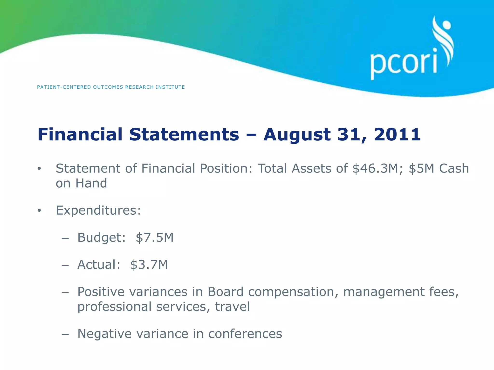 PATIENT-CENTERED OUTCOMES RESEARCH INSTITUTE
Financial Statements – August 31, 2011
• Statement of Financial Position: Total Assets of $46.3M; $5M Cash
on Hand
• Expenditures:
– Budget: $7.5M
– Actual: $3.7M
– Positive variances in Board compensation, management fees,
professional services, travel
– Negative variance in conferences
 