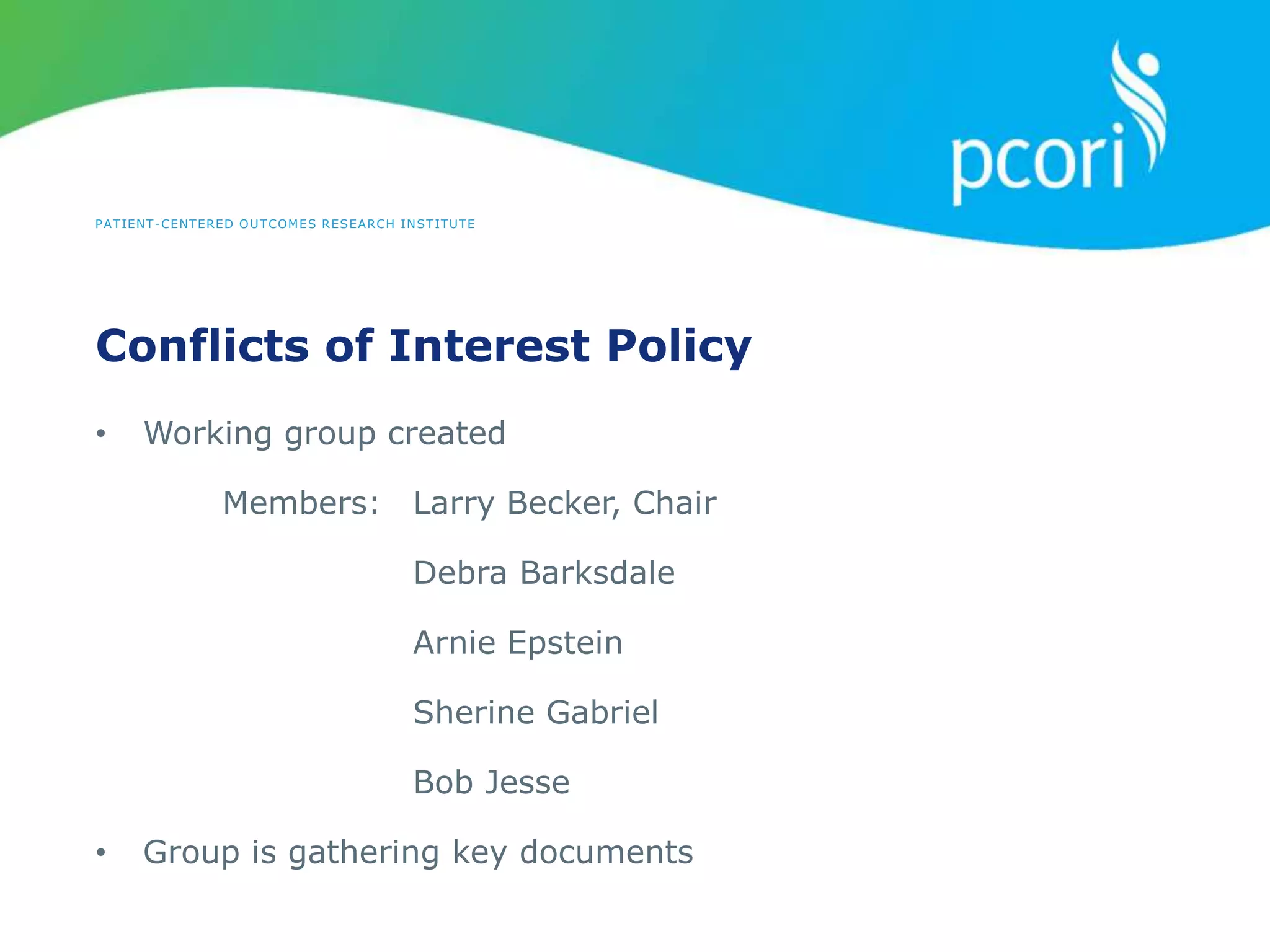 PATIENT-CENTERED OUTCOMES RESEARCH INSTITUTE
Conflicts of Interest Policy
• Working group created
Members: Larry Becker, Chair
Debra Barksdale
Arnie Epstein
Sherine Gabriel
Bob Jesse
• Group is gathering key documents
 