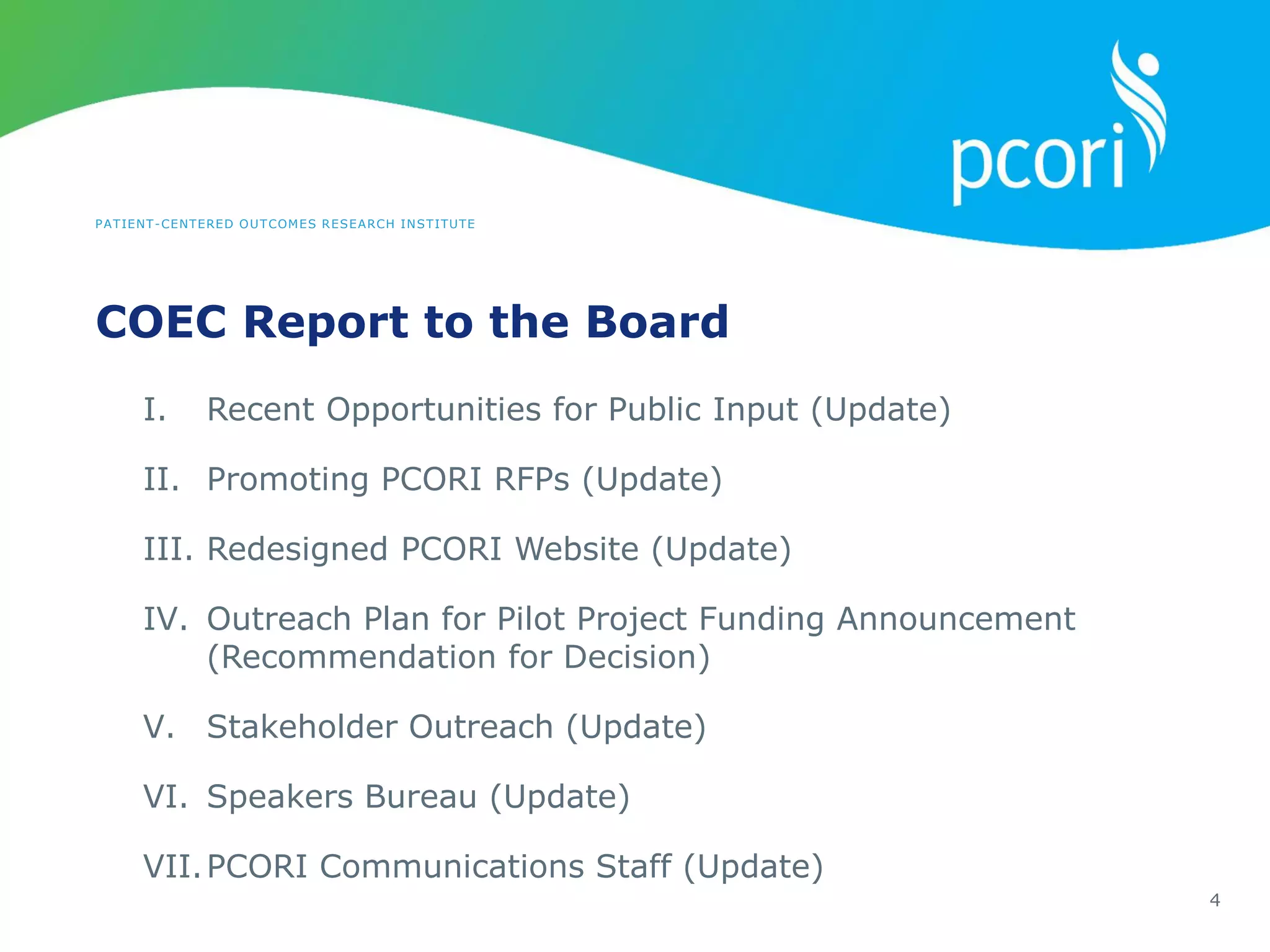 PATIENT-CENTERED OUTCOMES RESEARCH INSTITUTE
COEC Report to the Board
4
I. Recent Opportunities for Public Input (Update)
II. Promoting PCORI RFPs (Update)
III. Redesigned PCORI Website (Update)
IV. Outreach Plan for Pilot Project Funding Announcement
(Recommendation for Decision)
V. Stakeholder Outreach (Update)
VI. Speakers Bureau (Update)
VII.PCORI Communications Staff (Update)
 