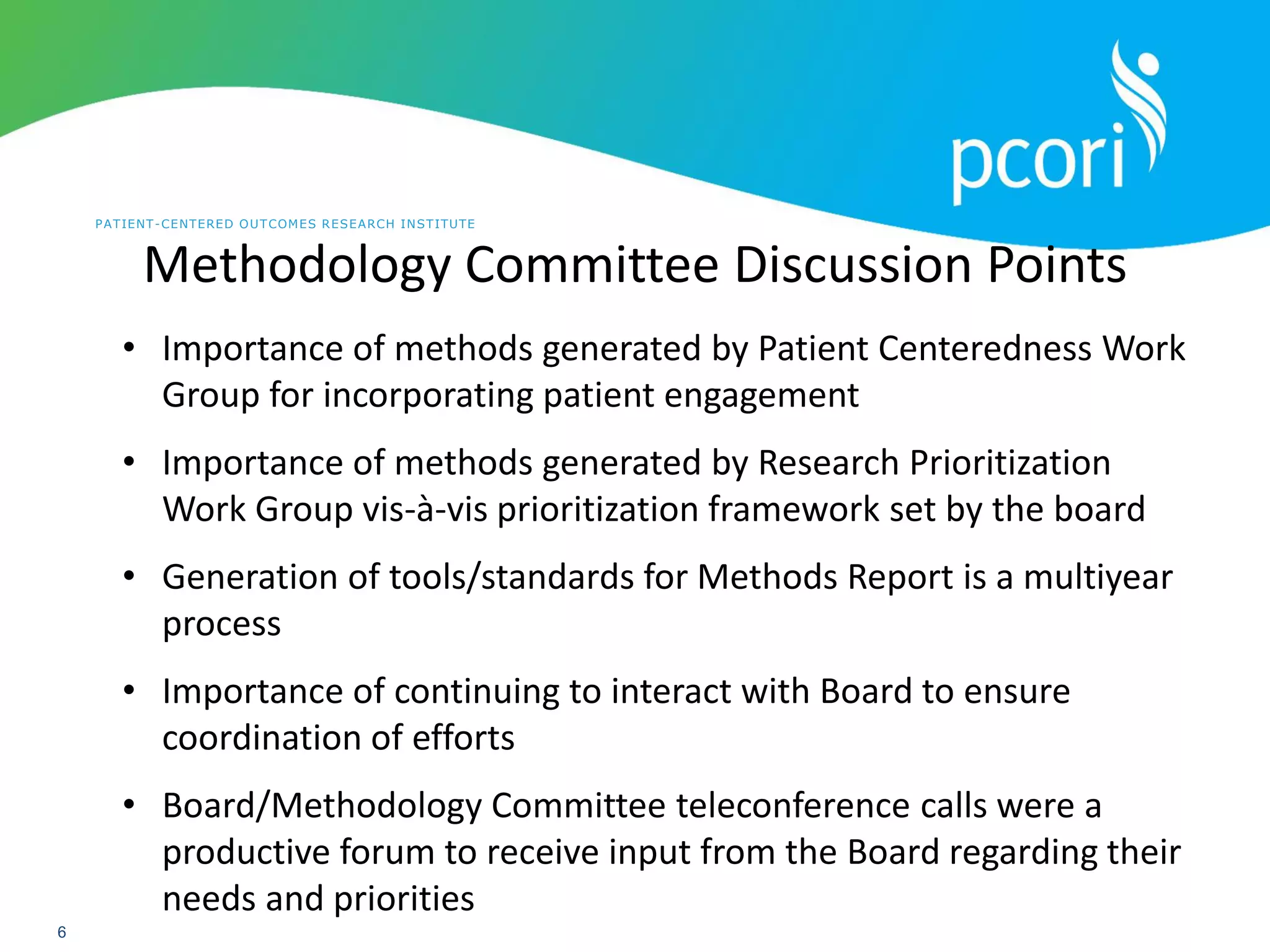 PATIENT-CENTERED OUTCOMES RESEARCH INSTITUTE
6
Methodology Committee Discussion Points
• Importance of methods generated by Patient Centeredness Work
Group for incorporating patient engagement
• Importance of methods generated by Research Prioritization
Work Group vis-à-vis prioritization framework set by the board
• Generation of tools/standards for Methods Report is a multiyear
process
• Importance of continuing to interact with Board to ensure
coordination of efforts
• Board/Methodology Committee teleconference calls were a
productive forum to receive input from the Board regarding their
needs and priorities
 