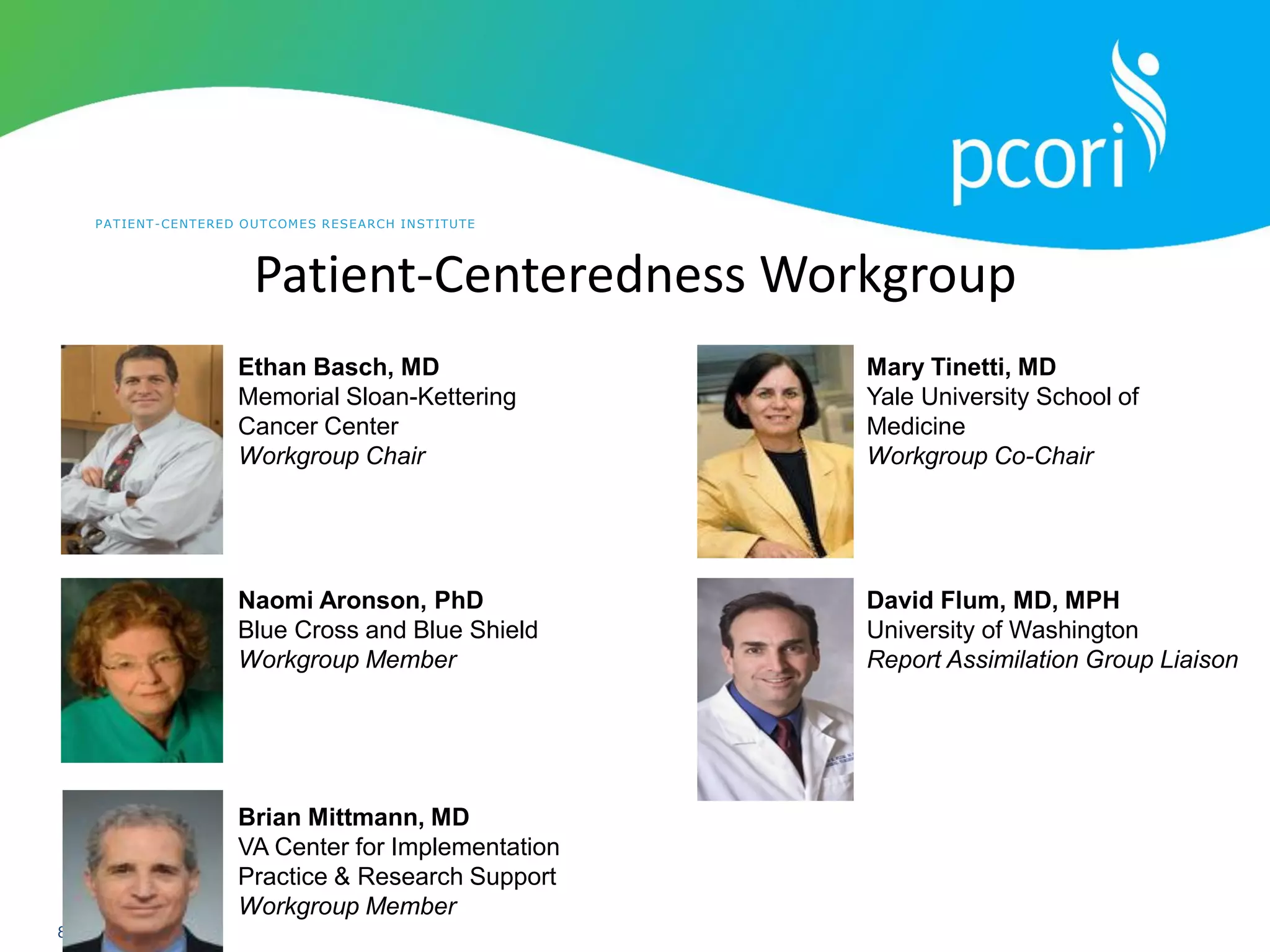 PATIENT-CENTERED OUTCOMES RESEARCH INSTITUTE
8
Patient-Centeredness Workgroup
Ethan Basch, MD
Memorial Sloan-Kettering
Cancer Center
Workgroup Chair
Mary Tinetti, MD
Yale University School of
Medicine
Workgroup Co-Chair
Naomi Aronson, PhD
Blue Cross and Blue Shield
Workgroup Member
Brian Mittmann, MD
VA Center for Implementation
Practice & Research Support
Workgroup Member
David Flum, MD, MPH
University of Washington
Report Assimilation Group Liaison
 