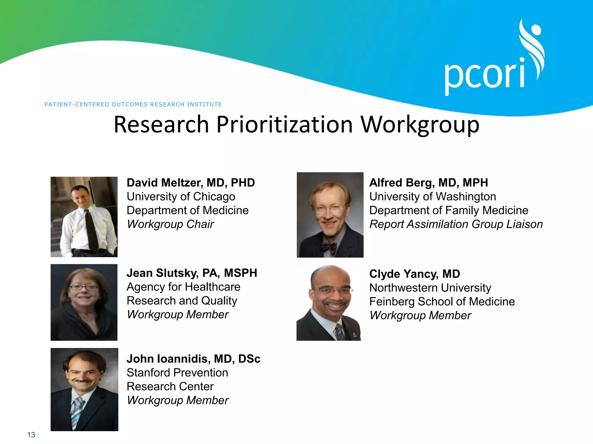 PATIENT-CENTERED OUTCOMES RESEARCH INSTITUTE
13
Research Prioritization Workgroup
David Meltzer, MD, PHD
University of Chicago
Department of Medicine
Workgroup Chair
John Ioannidis, MD, DSc
Stanford Prevention
Research Center
Workgroup Member
Jean Slutsky, PA, MSPH
Agency for Healthcare
Research and Quality
Workgroup Member
Clyde Yancy, MD
Northwestern University
Feinberg School of Medicine
Workgroup Member
Alfred Berg, MD, MPH
University of Washington
Department of Family Medicine
Report Assimilation Group Liaison
 