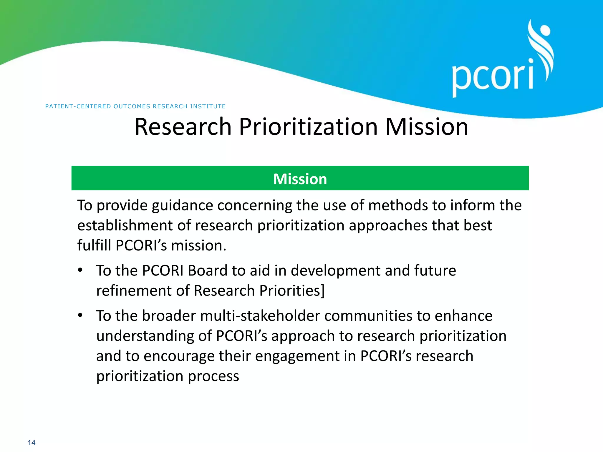 PATIENT-CENTERED OUTCOMES RESEARCH INSTITUTE
14
Research Prioritization Mission
Mission
To provide guidance concerning the use of methods to inform the
establishment of research prioritization approaches that best
fulfill PCORI’s mission.
• To the PCORI Board to aid in development and future
refinement of Research Priorities]
• To the broader multi-stakeholder communities to enhance
understanding of PCORI’s approach to research prioritization
and to encourage their engagement in PCORI’s research
prioritization process
 
