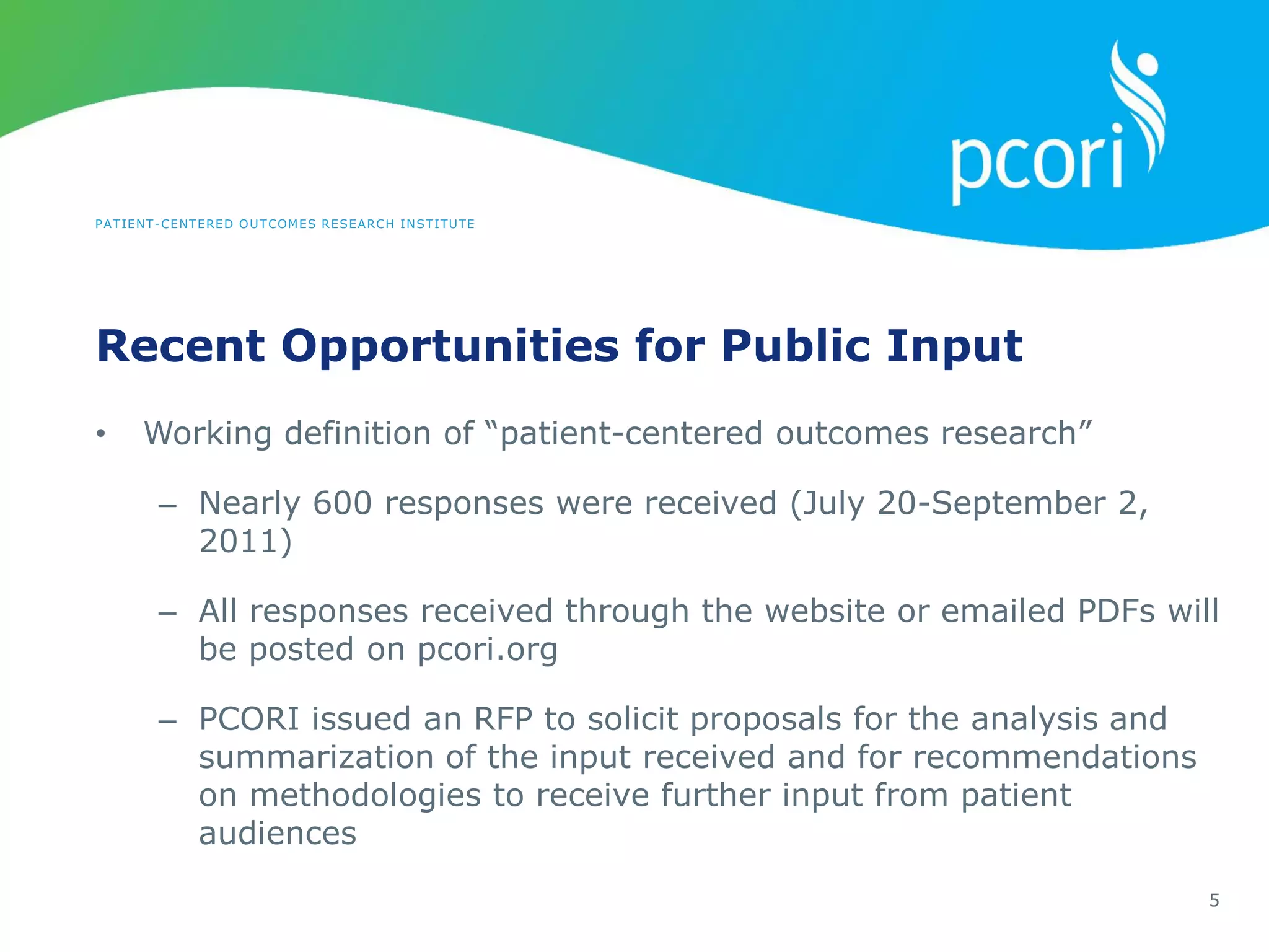 PATIENT-CENTERED OUTCOMES RESEARCH INSTITUTE
Recent Opportunities for Public Input
5
• Working definition of “patient-centered outcomes research”
– Nearly 600 responses were received (July 20-September 2,
2011)
– All responses received through the website or emailed PDFs will
be posted on pcori.org
– PCORI issued an RFP to solicit proposals for the analysis and
summarization of the input received and for recommendations
on methodologies to receive further input from patient
audiences
 