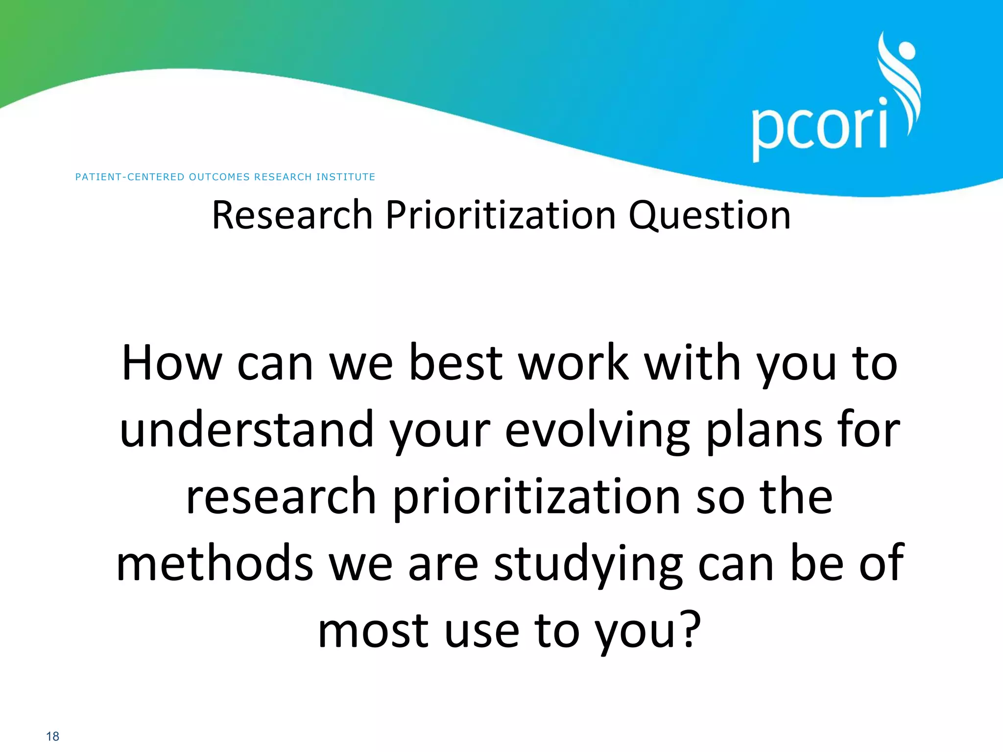 PATIENT-CENTERED OUTCOMES RESEARCH INSTITUTE
18
Research Prioritization Question
How can we best work with you to
understand your evolving plans for
research prioritization so the
methods we are studying can be of
most use to you?
 
