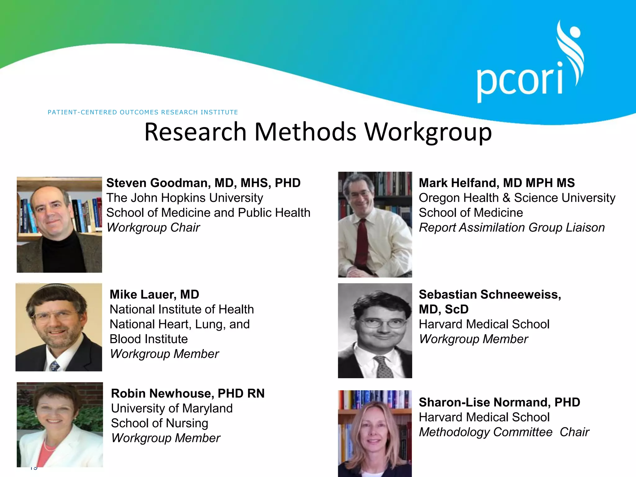 PATIENT-CENTERED OUTCOMES RESEARCH INSTITUTE
19
Research Methods Workgroup
Steven Goodman, MD, MHS, PHD
The John Hopkins University
School of Medicine and Public Health
Workgroup Chair
Mike Lauer, MD
National Institute of Health
National Heart, Lung, and
Blood Institute
Workgroup Member
Robin Newhouse, PHD RN
University of Maryland
School of Nursing
Workgroup Member
Sebastian Schneeweiss,
MD, ScD
Harvard Medical School
Workgroup Member
Mark Helfand, MD MPH MS
Oregon Health & Science University
School of Medicine
Report Assimilation Group Liaison
Sharon-Lise Normand, PHD
Harvard Medical School
Methodology Committee Chair
 