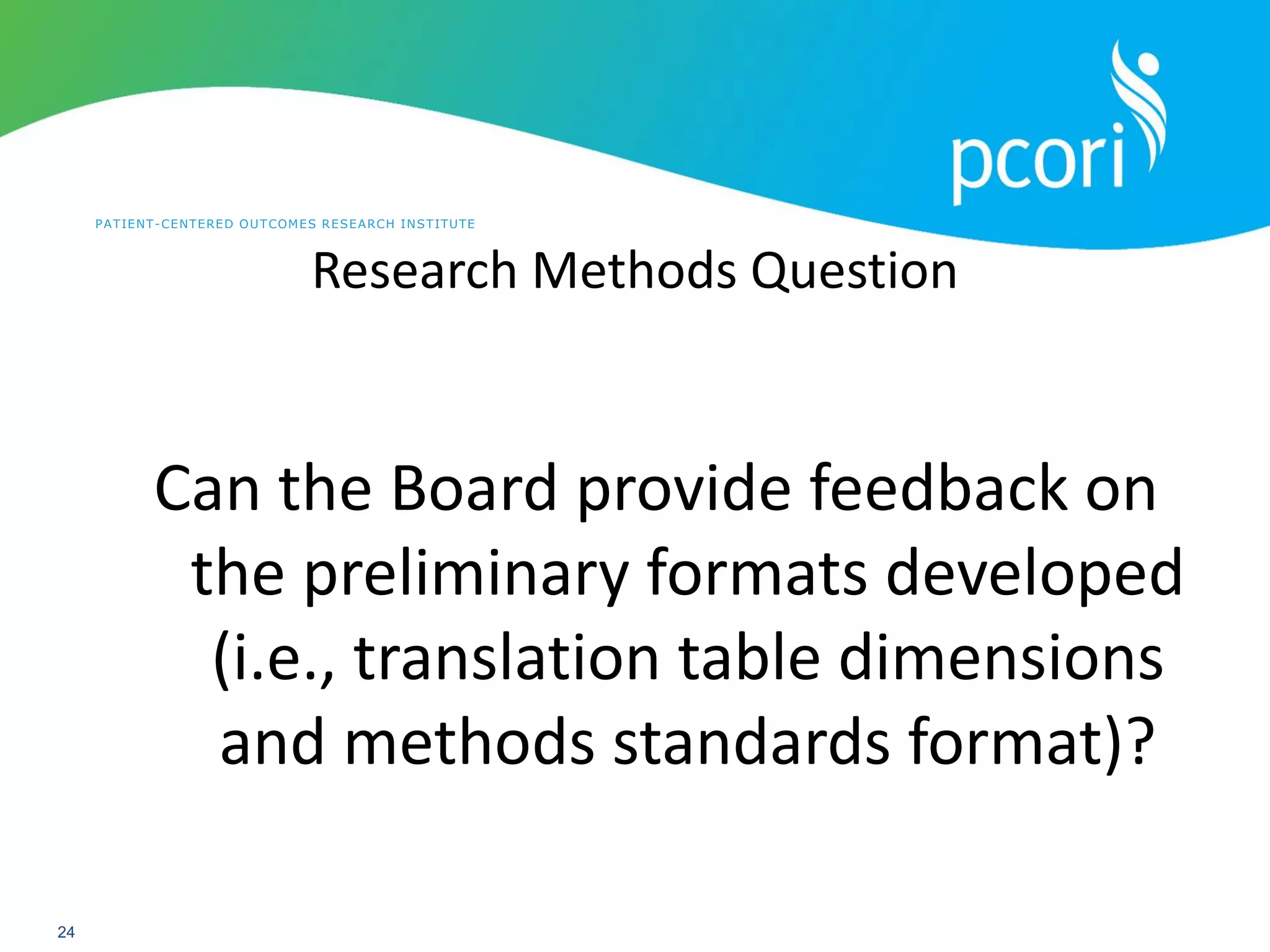 PATIENT-CENTERED OUTCOMES RESEARCH INSTITUTE
24
Research Methods Question
Can the Board provide feedback on
the preliminary formats developed
(i.e., translation table dimensions
and methods standards format)?
 