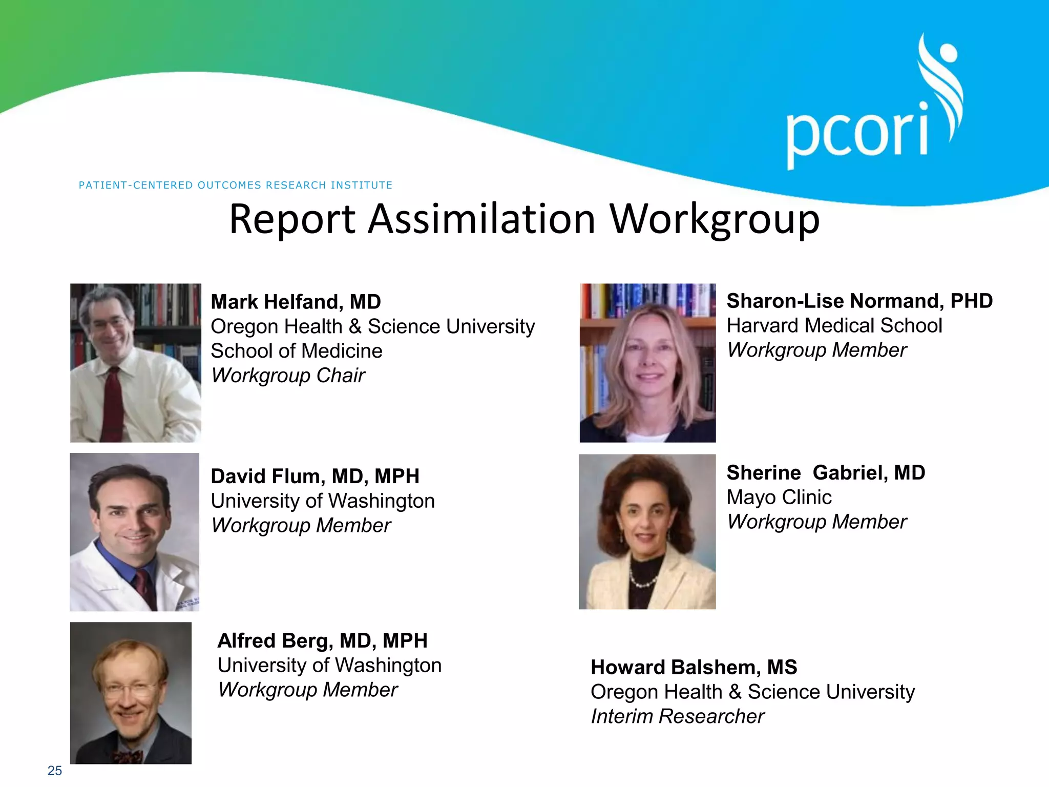 PATIENT-CENTERED OUTCOMES RESEARCH INSTITUTE
25
Report Assimilation Workgroup
Mark Helfand, MD
Oregon Health & Science University
School of Medicine
Workgroup Chair
Alfred Berg, MD, MPH
University of Washington
Workgroup Member
David Flum, MD, MPH
University of Washington
Workgroup Member
Howard Balshem, MS
Oregon Health & Science University
Interim Researcher
Sherine Gabriel, MD
Mayo Clinic
Workgroup Member
Sharon-Lise Normand, PHD
Harvard Medical School
Workgroup Member
 