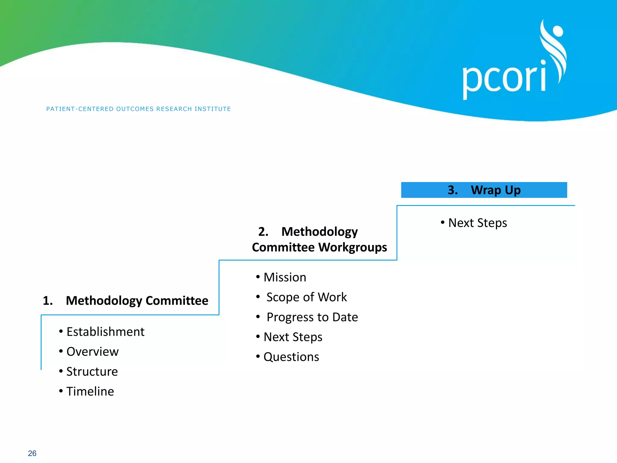 PATIENT-CENTERED OUTCOMES RESEARCH INSTITUTE
26
• Establishment
• Overview
• Structure
• Timeline
• Mission
• Scope of Work
• Progress to Date
• Next Steps
• Questions
1. Methodology Committee
2. Methodology
Committee Workgroups
3. Wrap Up
• Next Steps
 