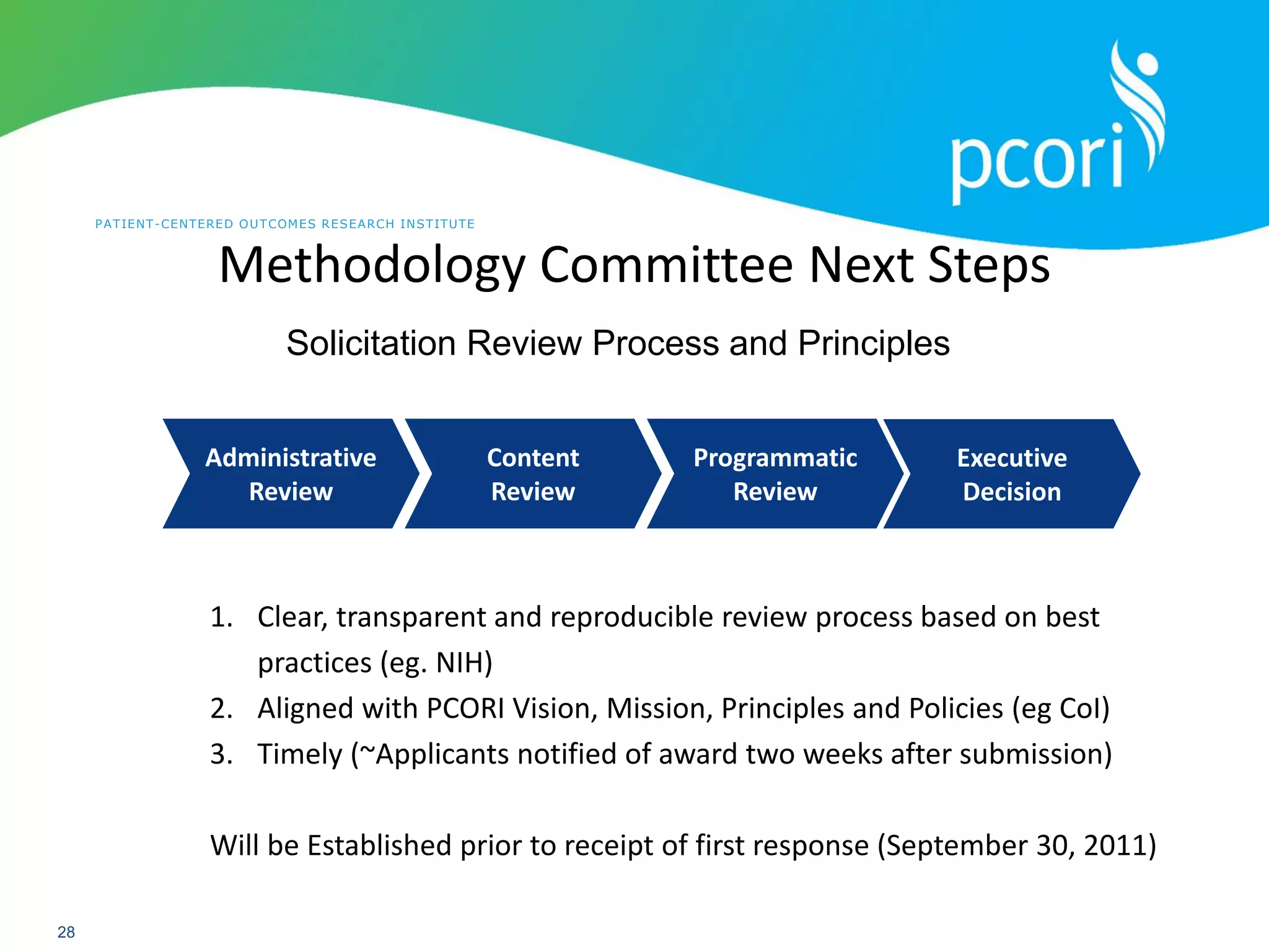 PATIENT-CENTERED OUTCOMES RESEARCH INSTITUTE
28
Administrative
Review
Content
Review
Programmatic
Review
Executive
Decision
1. Clear, transparent and reproducible review process based on best
practices (eg. NIH)
2. Aligned with PCORI Vision, Mission, Principles and Policies (eg CoI)
3. Timely (~Applicants notified of award two weeks after submission)
Will be Established prior to receipt of first response (September 30, 2011)
Solicitation Review Process and Principles
Methodology Committee Next Steps
 