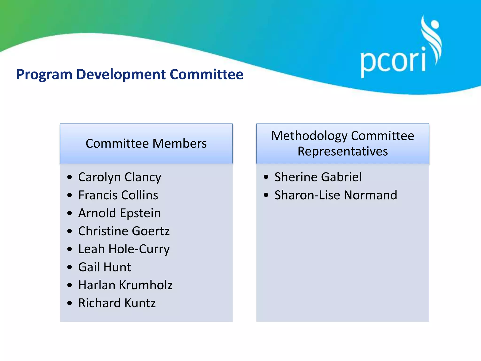 Program Development Committee
Committee Members
• Carolyn Clancy
• Francis Collins
• Arnold Epstein
• Christine Goertz
• Leah Hole-Curry
• Gail Hunt
• Harlan Krumholz
• Richard Kuntz
Methodology Committee
Representatives
• Sherine Gabriel
• Sharon-Lise Normand
 