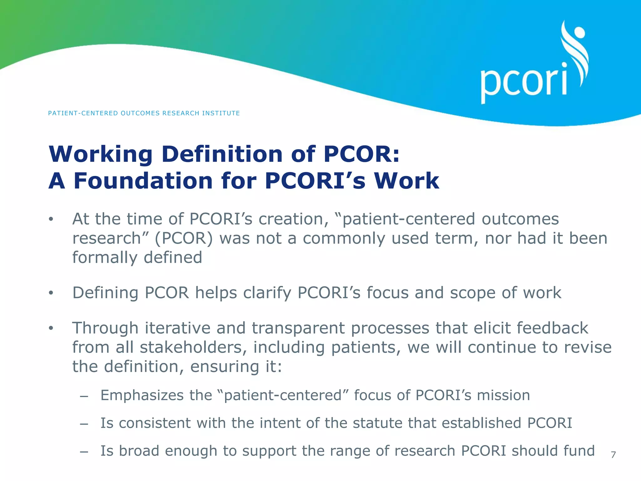 PATIENT-CENTERED OUTCOMES RESEARCH INSTITUTE
Working Definition of PCOR:
A Foundation for PCORI’s Work
7
• At the time of PCORI’s creation, “patient-centered outcomes
research” (PCOR) was not a commonly used term, nor had it been
formally defined
• Defining PCOR helps clarify PCORI’s focus and scope of work
• Through iterative and transparent processes that elicit feedback
from all stakeholders, including patients, we will continue to revise
the definition, ensuring it:
– Emphasizes the “patient-centered” focus of PCORI’s mission
– Is consistent with the intent of the statute that established PCORI
– Is broad enough to support the range of research PCORI should fund
 