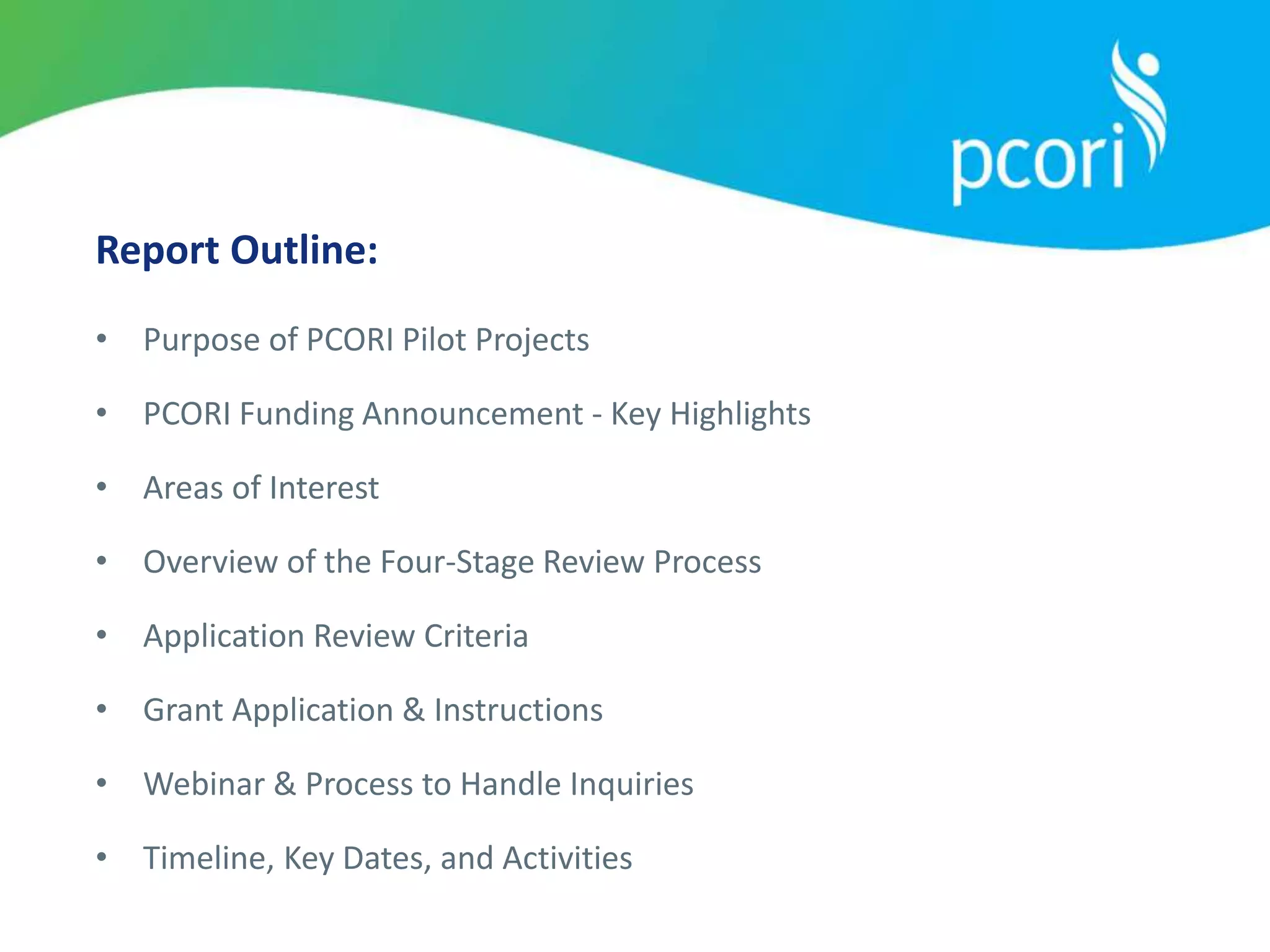 Report Outline:
• Purpose of PCORI Pilot Projects
• PCORI Funding Announcement - Key Highlights
• Areas of Interest
• Overview of the Four-Stage Review Process
• Application Review Criteria
• Grant Application & Instructions
• Webinar & Process to Handle Inquiries
• Timeline, Key Dates, and Activities
 