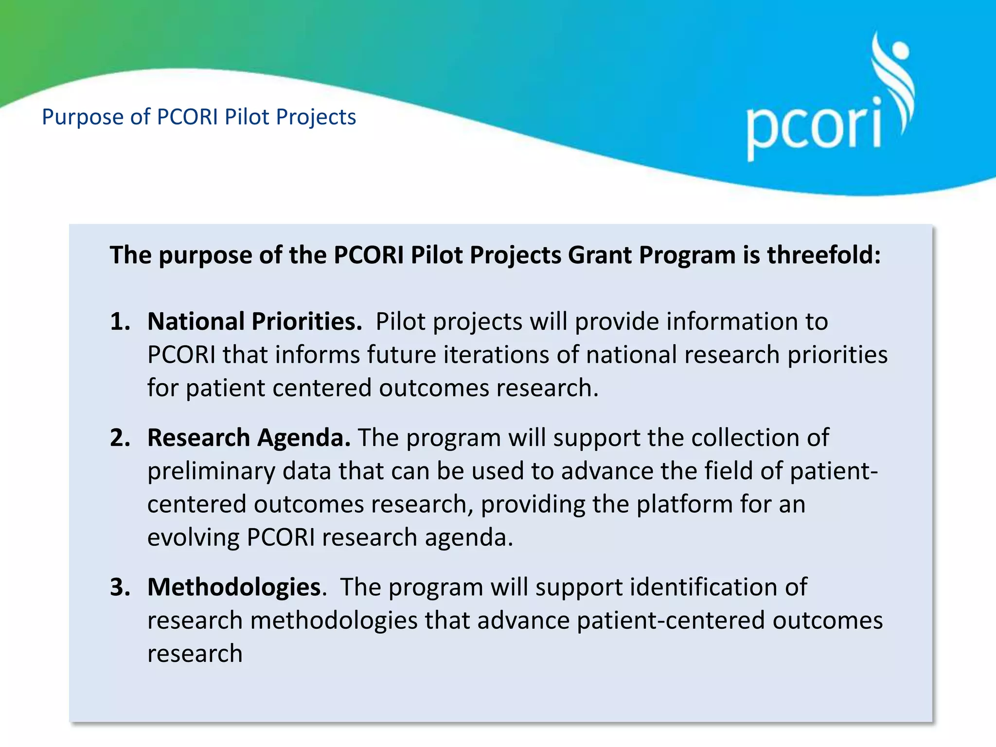 Purpose of PCORI Pilot Projects
The purpose of the PCORI Pilot Projects Grant Program is threefold:
1. National Priorities. Pilot projects will provide information to
PCORI that informs future iterations of national research priorities
for patient centered outcomes research.
2. Research Agenda. The program will support the collection of
preliminary data that can be used to advance the field of patient-
centered outcomes research, providing the platform for an
evolving PCORI research agenda.
3. Methodologies. The program will support identification of
research methodologies that advance patient-centered outcomes
research
 