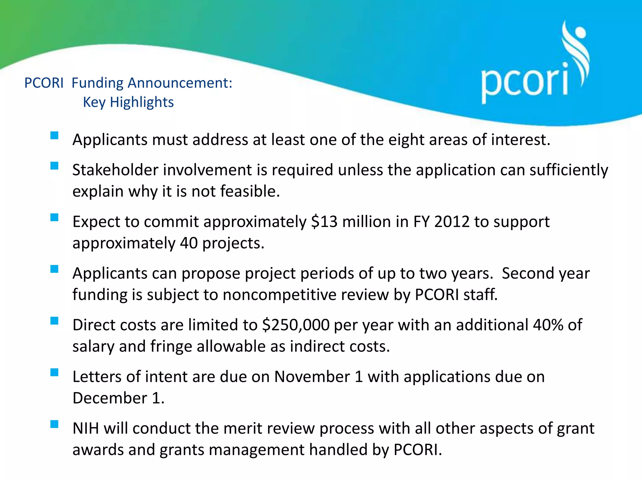 PCORI Funding Announcement:
Key Highlights
 Applicants must address at least one of the eight areas of interest.
 Stakeholder involvement is required unless the application can sufficiently
explain why it is not feasible.
 Expect to commit approximately $13 million in FY 2012 to support
approximately 40 projects.
 Applicants can propose project periods of up to two years. Second year
funding is subject to noncompetitive review by PCORI staff.
 Direct costs are limited to $250,000 per year with an additional 40% of
salary and fringe allowable as indirect costs.
 Letters of intent are due on November 1 with applications due on
December 1.
 NIH will conduct the merit review process with all other aspects of grant
awards and grants management handled by PCORI.
 