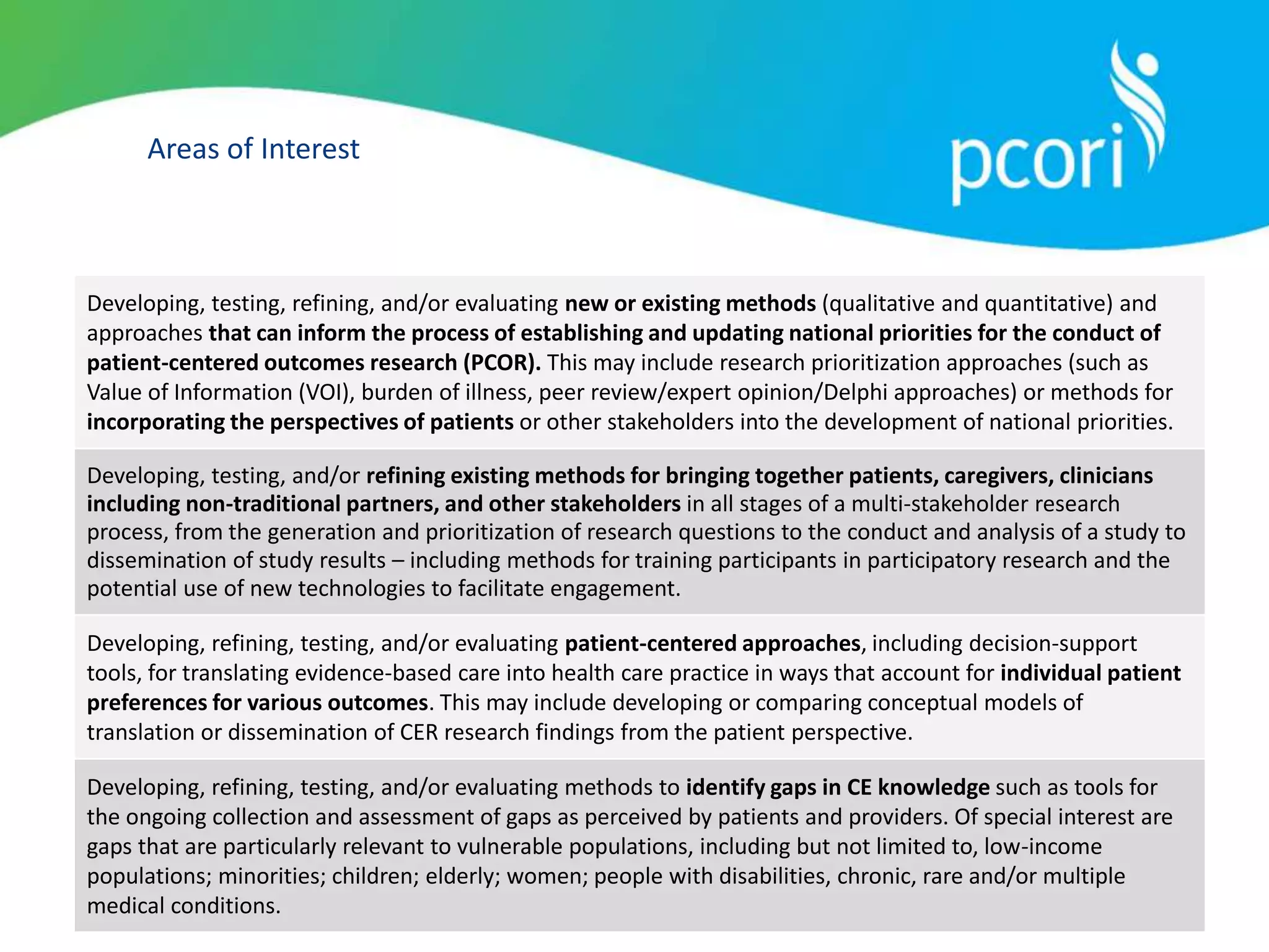 Areas of Interest
Developing, testing, refining, and/or evaluating new or existing methods (qualitative and quantitative) and
approaches that can inform the process of establishing and updating national priorities for the conduct of
patient-centered outcomes research (PCOR). This may include research prioritization approaches (such as
Value of Information (VOI), burden of illness, peer review/expert opinion/Delphi approaches) or methods for
incorporating the perspectives of patients or other stakeholders into the development of national priorities.
Developing, testing, and/or refining existing methods for bringing together patients, caregivers, clinicians
including non-traditional partners, and other stakeholders in all stages of a multi-stakeholder research
process, from the generation and prioritization of research questions to the conduct and analysis of a study to
dissemination of study results – including methods for training participants in participatory research and the
potential use of new technologies to facilitate engagement.
Developing, refining, testing, and/or evaluating patient-centered approaches, including decision-support
tools, for translating evidence-based care into health care practice in ways that account for individual patient
preferences for various outcomes. This may include developing or comparing conceptual models of
translation or dissemination of CER research findings from the patient perspective.
Developing, refining, testing, and/or evaluating methods to identify gaps in CE knowledge such as tools for
the ongoing collection and assessment of gaps as perceived by patients and providers. Of special interest are
gaps that are particularly relevant to vulnerable populations, including but not limited to, low-income
populations; minorities; children; elderly; women; people with disabilities, chronic, rare and/or multiple
medical conditions.
 