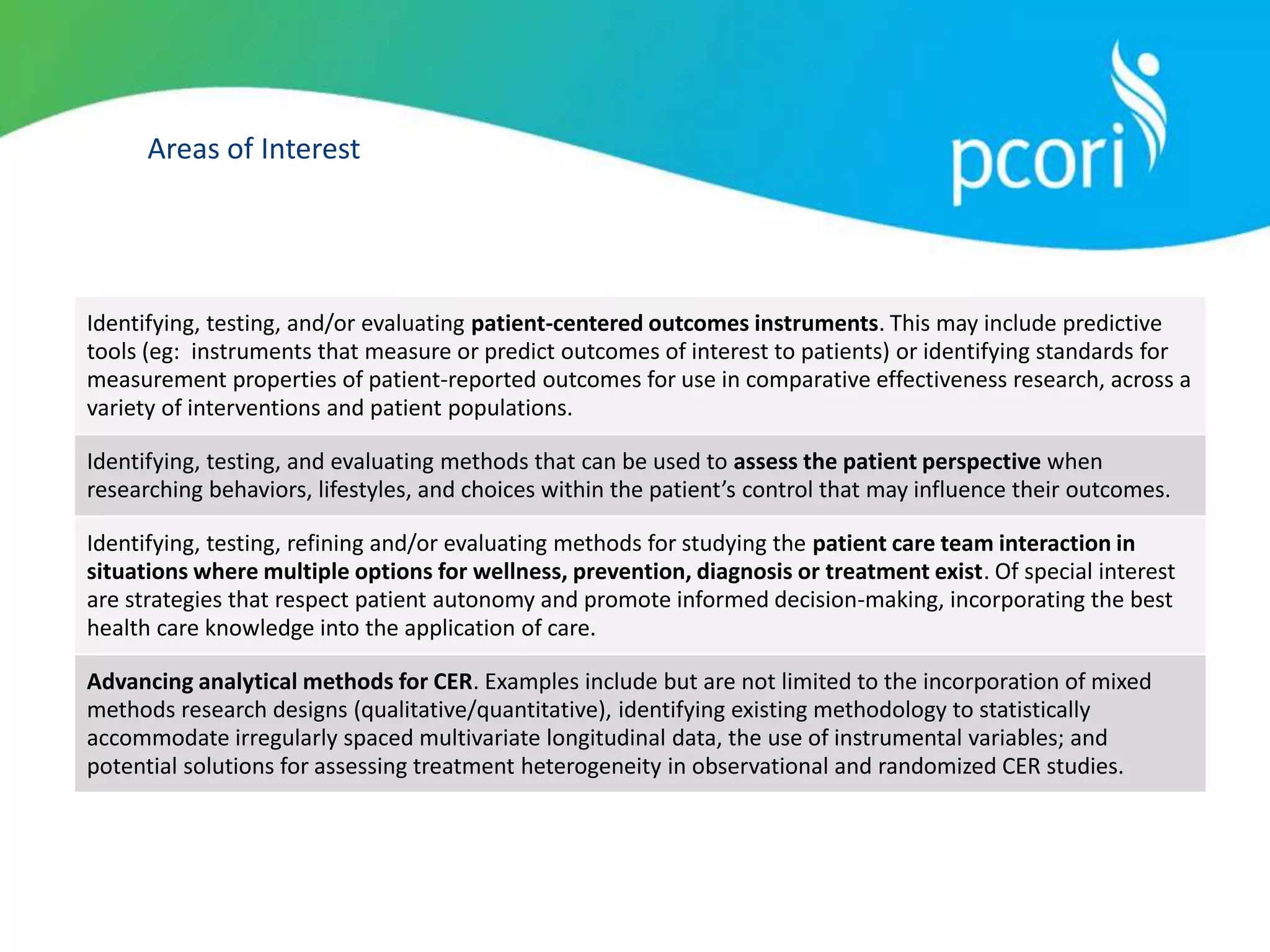 Areas of Interest
Identifying, testing, and/or evaluating patient-centered outcomes instruments. This may include predictive
tools (eg: instruments that measure or predict outcomes of interest to patients) or identifying standards for
measurement properties of patient-reported outcomes for use in comparative effectiveness research, across a
variety of interventions and patient populations.
Identifying, testing, and evaluating methods that can be used to assess the patient perspective when
researching behaviors, lifestyles, and choices within the patient’s control that may influence their outcomes.
Identifying, testing, refining and/or evaluating methods for studying the patient care team interaction in
situations where multiple options for wellness, prevention, diagnosis or treatment exist. Of special interest
are strategies that respect patient autonomy and promote informed decision-making, incorporating the best
health care knowledge into the application of care.
Advancing analytical methods for CER. Examples include but are not limited to the incorporation of mixed
methods research designs (qualitative/quantitative), identifying existing methodology to statistically
accommodate irregularly spaced multivariate longitudinal data, the use of instrumental variables; and
potential solutions for assessing treatment heterogeneity in observational and randomized CER studies.
 