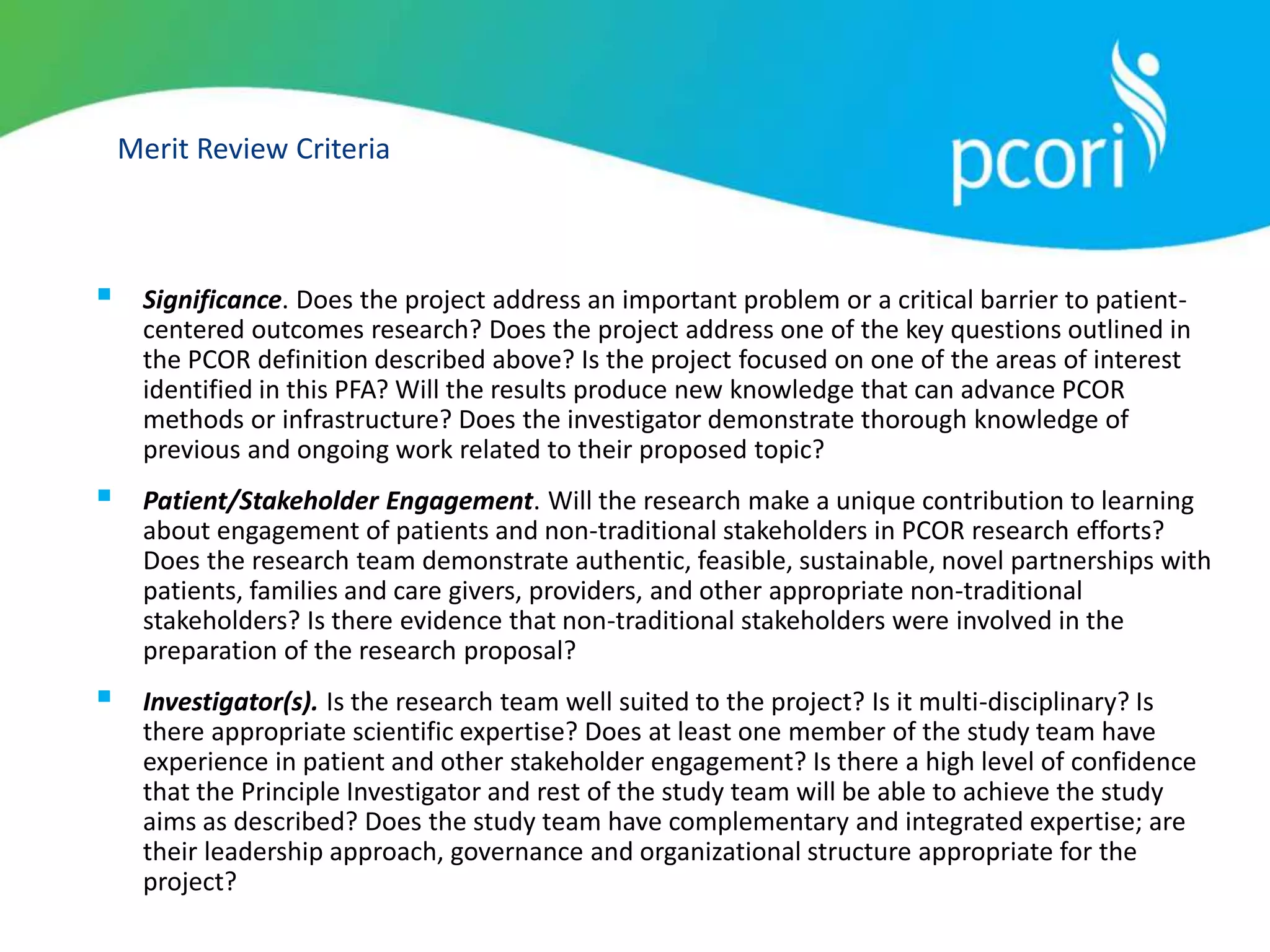 Merit Review Criteria
 Significance. Does the project address an important problem or a critical barrier to patient-
centered outcomes research? Does the project address one of the key questions outlined in
the PCOR definition described above? Is the project focused on one of the areas of interest
identified in this PFA? Will the results produce new knowledge that can advance PCOR
methods or infrastructure? Does the investigator demonstrate thorough knowledge of
previous and ongoing work related to their proposed topic?
 Patient/Stakeholder Engagement. Will the research make a unique contribution to learning
about engagement of patients and non-traditional stakeholders in PCOR research efforts?
Does the research team demonstrate authentic, feasible, sustainable, novel partnerships with
patients, families and care givers, providers, and other appropriate non-traditional
stakeholders? Is there evidence that non-traditional stakeholders were involved in the
preparation of the research proposal?
 Investigator(s). Is the research team well suited to the project? Is it multi-disciplinary? Is
there appropriate scientific expertise? Does at least one member of the study team have
experience in patient and other stakeholder engagement? Is there a high level of confidence
that the Principle Investigator and rest of the study team will be able to achieve the study
aims as described? Does the study team have complementary and integrated expertise; are
their leadership approach, governance and organizational structure appropriate for the
project?
 