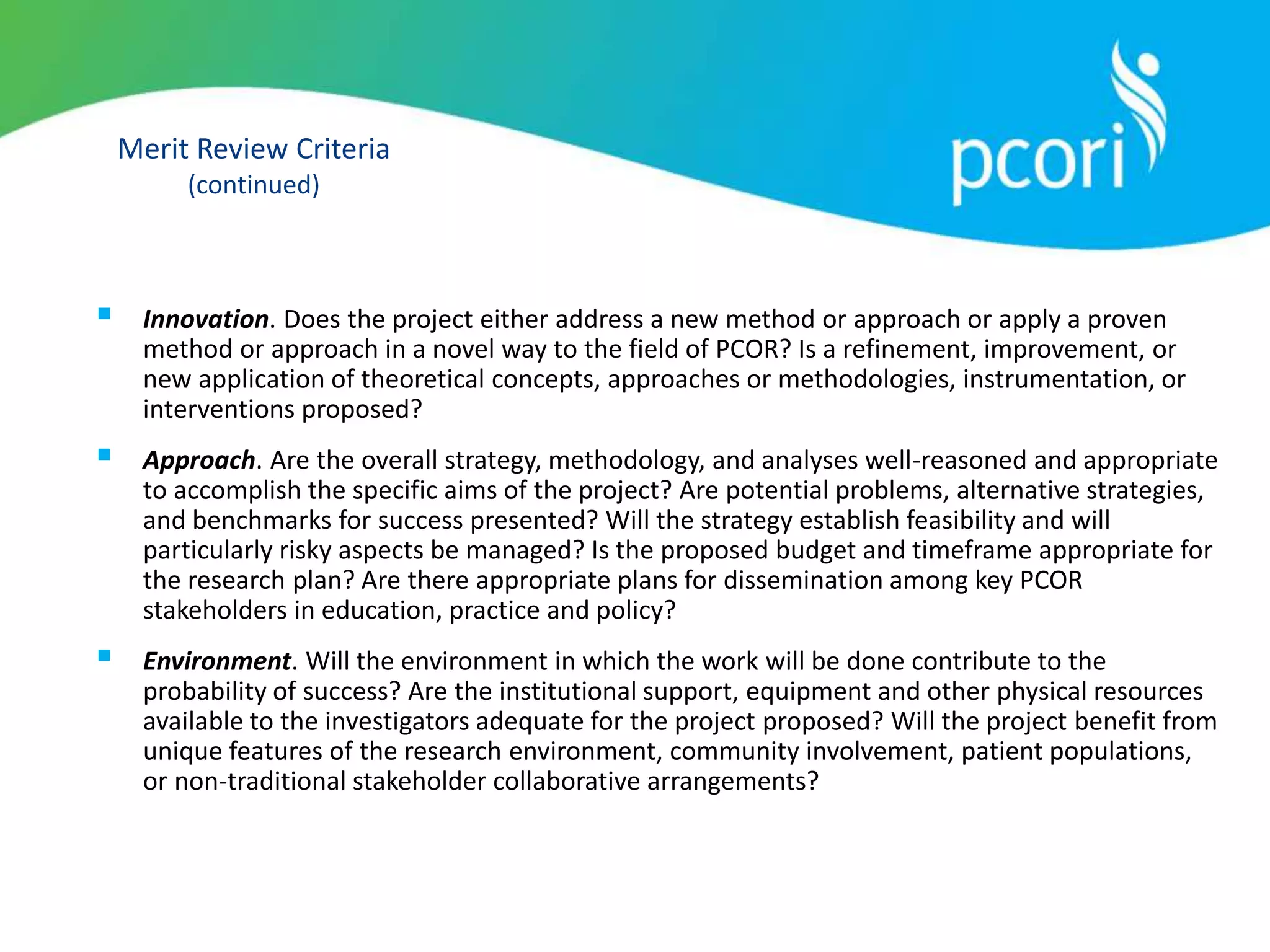Merit Review Criteria
(continued)
 Innovation. Does the project either address a new method or approach or apply a proven
method or approach in a novel way to the field of PCOR? Is a refinement, improvement, or
new application of theoretical concepts, approaches or methodologies, instrumentation, or
interventions proposed?
 Approach. Are the overall strategy, methodology, and analyses well-reasoned and appropriate
to accomplish the specific aims of the project? Are potential problems, alternative strategies,
and benchmarks for success presented? Will the strategy establish feasibility and will
particularly risky aspects be managed? Is the proposed budget and timeframe appropriate for
the research plan? Are there appropriate plans for dissemination among key PCOR
stakeholders in education, practice and policy?
 Environment. Will the environment in which the work will be done contribute to the
probability of success? Are the institutional support, equipment and other physical resources
available to the investigators adequate for the project proposed? Will the project benefit from
unique features of the research environment, community involvement, patient populations,
or non-traditional stakeholder collaborative arrangements?
 