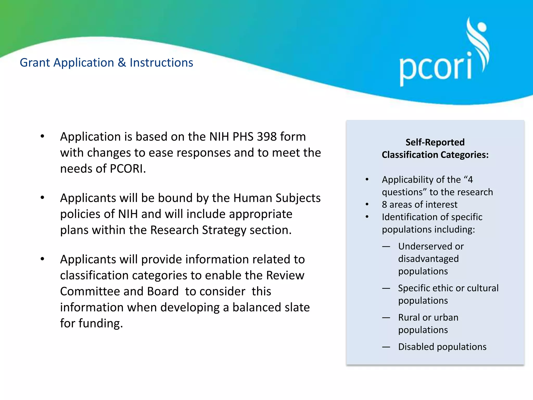 Grant Application & Instructions
• Application is based on the NIH PHS 398 form
with changes to ease responses and to meet the
needs of PCORI.
• Applicants will be bound by the Human Subjects
policies of NIH and will include appropriate
plans within the Research Strategy section.
• Applicants will provide information related to
classification categories to enable the Review
Committee and Board to consider this
information when developing a balanced slate
for funding.
Self-Reported
Classification Categories:
• Applicability of the “4
questions” to the research
• 8 areas of interest
• Identification of specific
populations including:
― Underserved or
disadvantaged
populations
― Specific ethic or cultural
populations
― Rural or urban
populations
― Disabled populations
 