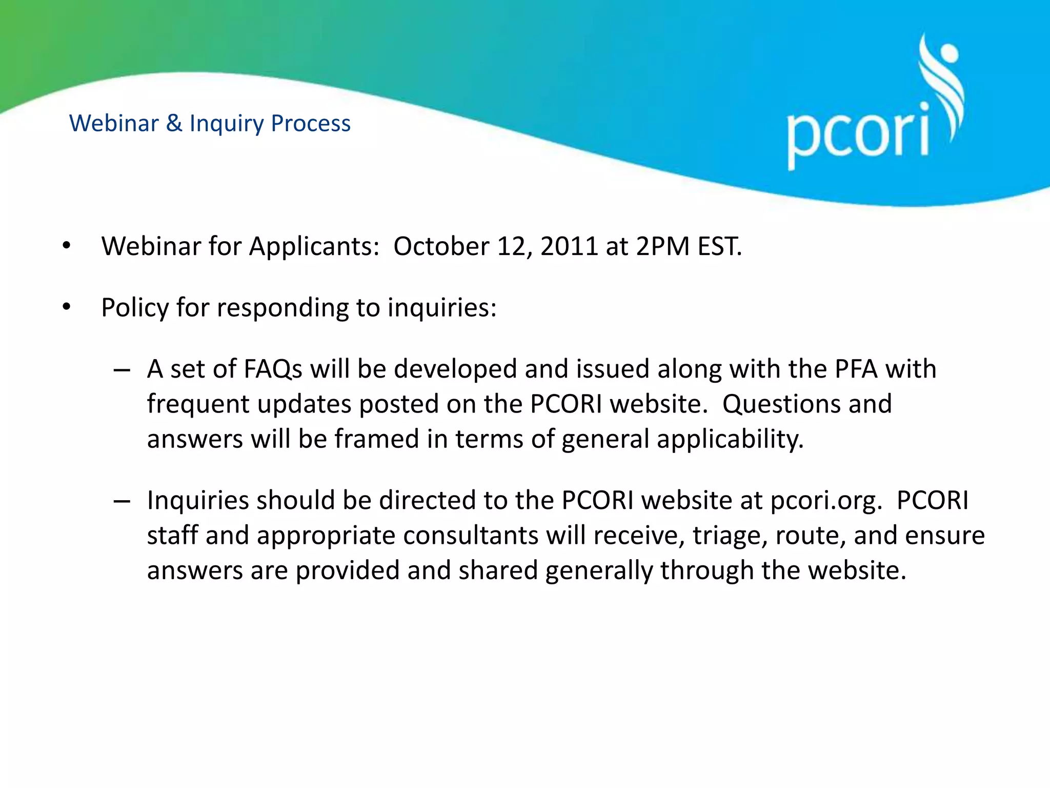 Webinar & Inquiry Process
• Webinar for Applicants: October 12, 2011 at 2PM EST.
• Policy for responding to inquiries:
– A set of FAQs will be developed and issued along with the PFA with
frequent updates posted on the PCORI website. Questions and
answers will be framed in terms of general applicability.
– Inquiries should be directed to the PCORI website at pcori.org. PCORI
staff and appropriate consultants will receive, triage, route, and ensure
answers are provided and shared generally through the website.
 