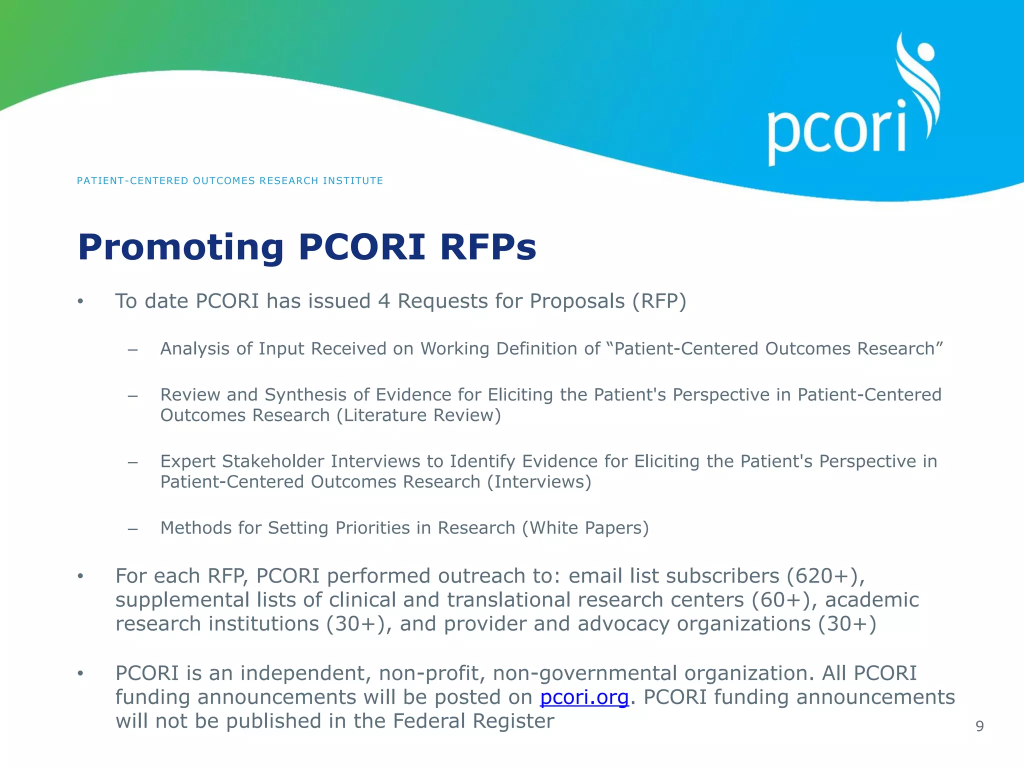 PATIENT-CENTERED OUTCOMES RESEARCH INSTITUTE
Promoting PCORI RFPs
9
• To date PCORI has issued 4 Requests for Proposals (RFP)
– Analysis of Input Received on Working Definition of “Patient-Centered Outcomes Research”
– Review and Synthesis of Evidence for Eliciting the Patient's Perspective in Patient-Centered
Outcomes Research (Literature Review)
– Expert Stakeholder Interviews to Identify Evidence for Eliciting the Patient's Perspective in
Patient-Centered Outcomes Research (Interviews)
– Methods for Setting Priorities in Research (White Papers)
• For each RFP, PCORI performed outreach to: email list subscribers (620+),
supplemental lists of clinical and translational research centers (60+), academic
research institutions (30+), and provider and advocacy organizations (30+)
• PCORI is an independent, non-profit, non-governmental organization. All PCORI
funding announcements will be posted on pcori.org. PCORI funding announcements
will not be published in the Federal Register
 