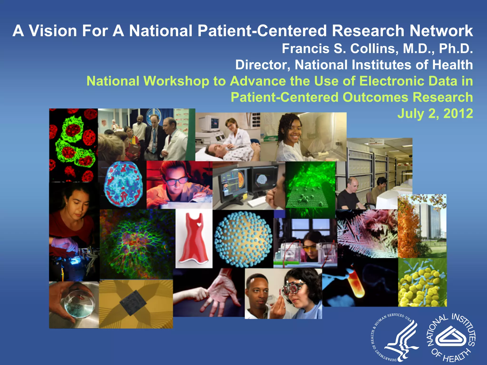 A Vision For A National Patient-Centered Research Network
Francis S. Collins, M.D., Ph.D.
Director, National Institutes of Health
National Workshop to Advance the Use of Electronic Data in
Patient-Centered Outcomes Research
July 2, 2012
 