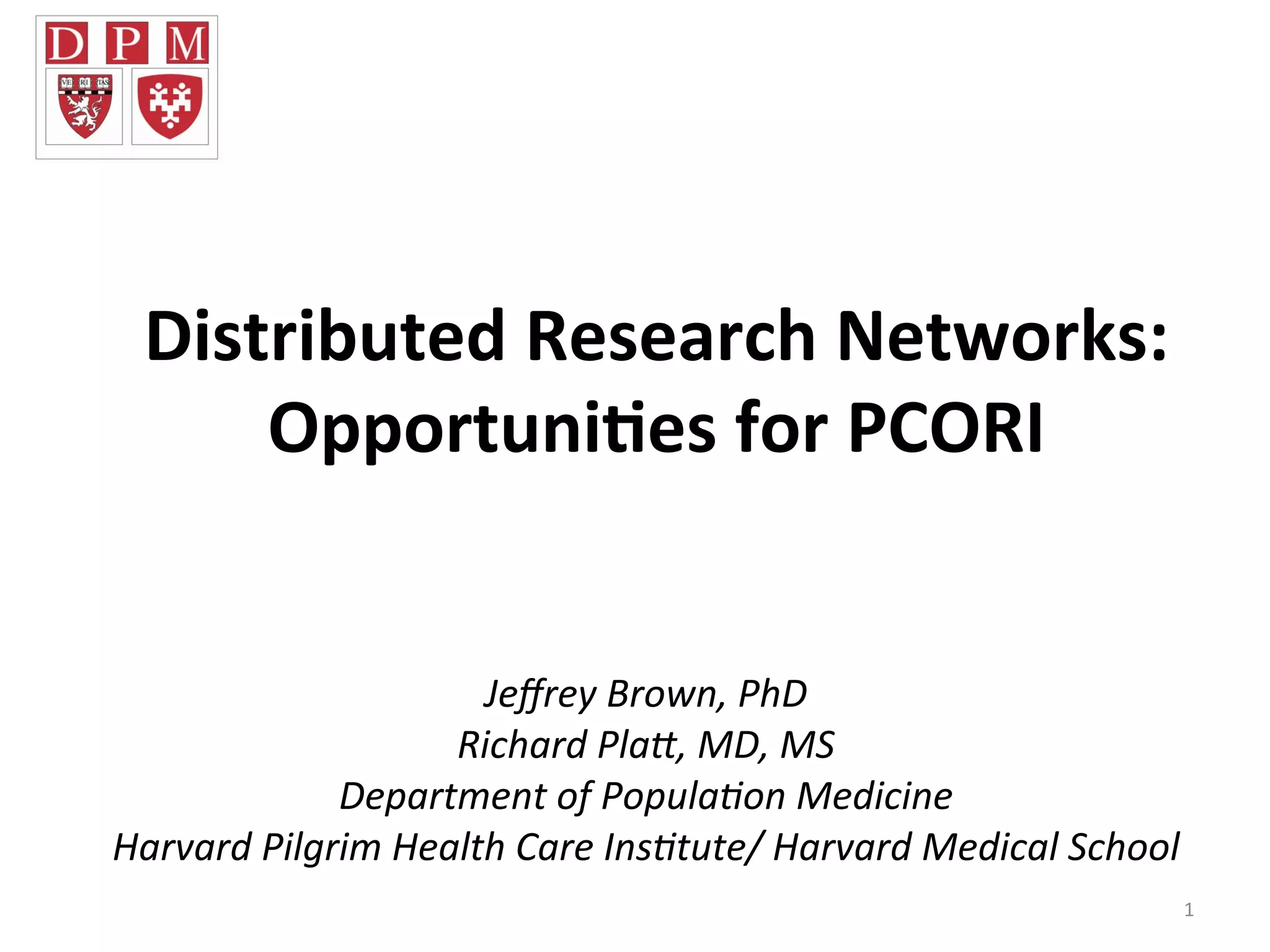 Distributed	
  Research	
  Networks:	
  	
  
Opportuni7es	
  for	
  PCORI	
  
1	
  
	
  
	
  
Jeﬀrey	
  Brown,	
  PhD	
  
Richard	
  Pla5,	
  MD,	
  MS	
  
Department	
  of	
  Popula=on	
  Medicine	
  
Harvard	
  Pilgrim	
  Health	
  Care	
  Ins=tute/	
  Harvard	
  Medical	
  School	
  	
  
	
  
 