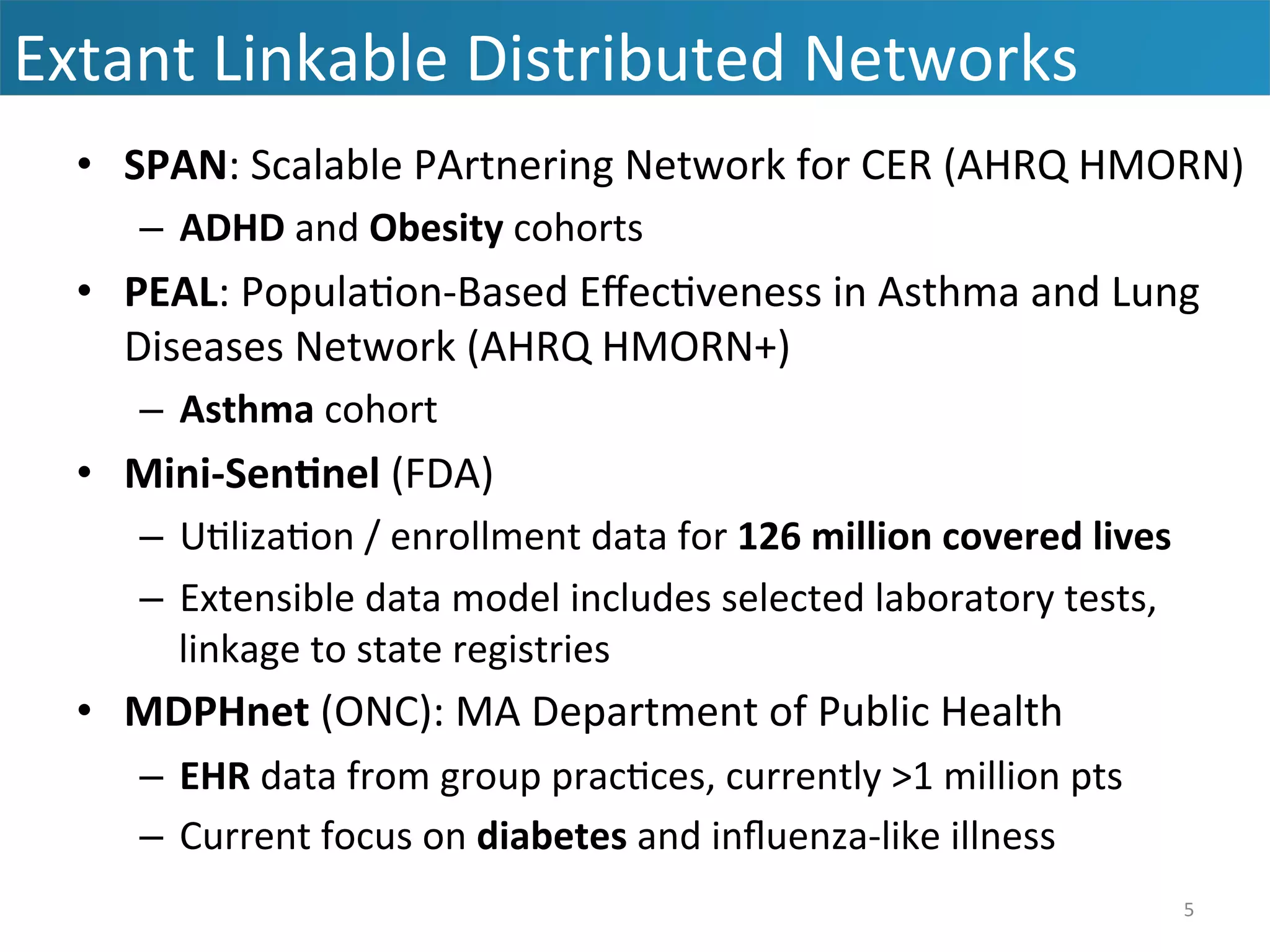 •  SPAN:	
  Scalable	
  PArtnering	
  Network	
  for	
  CER	
  (AHRQ	
  HMORN)	
  
–  ADHD	
  and	
  Obesity	
  cohorts	
  
•  PEAL:	
  Popula&on-­‐Based	
  Eﬀec&veness	
  in	
  Asthma	
  and	
  Lung	
  
Diseases	
  Network	
  (AHRQ	
  HMORN+)	
  
–  Asthma	
  cohort	
  
•  Mini-­‐Sen7nel	
  (FDA)	
  
–  U&liza&on	
  /	
  enrollment	
  data	
  for	
  126	
  million	
  covered	
  lives	
  
–  Extensible	
  data	
  model	
  includes	
  selected	
  laboratory	
  tests,	
  
linkage	
  to	
  state	
  registries	
  
•  MDPHnet	
  (ONC):	
  MA	
  Department	
  of	
  Public	
  Health	
  
–  EHR	
  data	
  from	
  group	
  prac&ces,	
  currently	
  >1	
  million	
  pts	
  
–  Current	
  focus	
  on	
  diabetes	
  and	
  inﬂuenza-­‐like	
  illness	
  
Extant	
  Linkable	
  Distributed	
  Networks	
  
5	
  
 