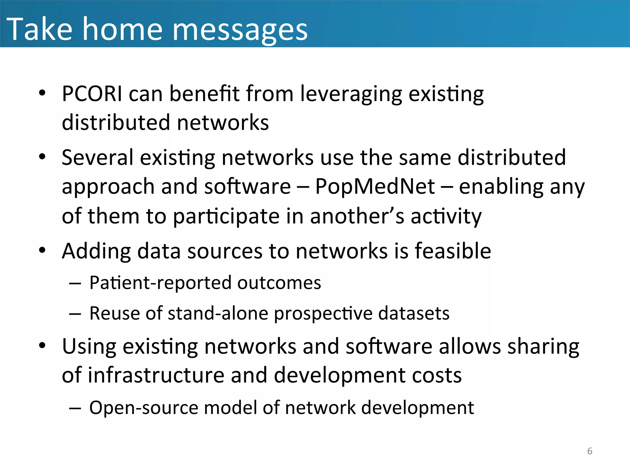 •  PCORI	
  can	
  beneﬁt	
  from	
  leveraging	
  exis&ng	
  
distributed	
  networks	
  
•  Several	
  exis&ng	
  networks	
  use	
  the	
  same	
  distributed	
  
approach	
  and	
  soaware	
  –	
  PopMedNet	
  –	
  enabling	
  any	
  
of	
  them	
  to	
  par&cipate	
  in	
  another’s	
  ac&vity	
  
•  Adding	
  data	
  sources	
  to	
  networks	
  is	
  feasible	
  
–  Pa&ent-­‐reported	
  outcomes	
  
–  Reuse	
  of	
  stand-­‐alone	
  prospec&ve	
  datasets	
  
•  Using	
  exis&ng	
  networks	
  and	
  soaware	
  allows	
  sharing	
  
of	
  infrastructure	
  and	
  development	
  costs	
  
–  Open-­‐source	
  model	
  of	
  network	
  development	
  
Take	
  home	
  messages	
  
6	
  
 