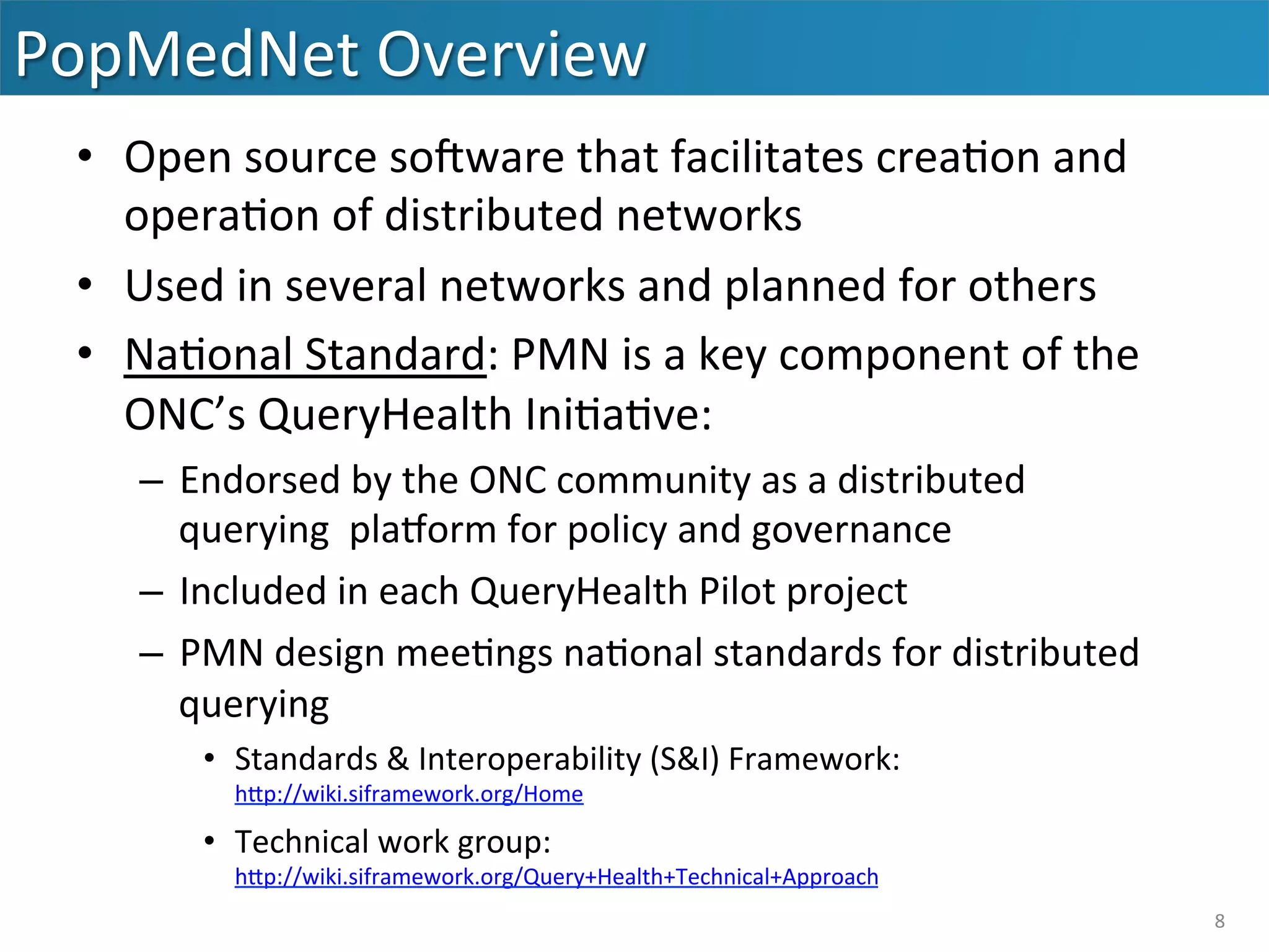 PopMedNet	
  Overview	
  
•  Open	
  source	
  soaware	
  that	
  facilitates	
  crea&on	
  and	
  
opera&on	
  of	
  distributed	
  networks	
  
•  Used	
  in	
  several	
  networks	
  and	
  planned	
  for	
  others	
  
•  Na&onal	
  Standard:	
  PMN	
  is	
  a	
  key	
  component	
  of	
  the	
  
ONC’s	
  QueryHealth	
  Ini&a&ve:	
  
–  Endorsed	
  by	
  the	
  ONC	
  community	
  as	
  a	
  distributed	
  
querying	
  	
  plaform	
  for	
  policy	
  and	
  governance	
  
–  Included	
  in	
  each	
  QueryHealth	
  Pilot	
  project	
  
–  PMN	
  design	
  mee&ngs	
  na&onal	
  standards	
  for	
  distributed	
  
querying	
  
•  Standards	
  &	
  Interoperability	
  (S&I)	
  Framework:	
  
hip://wiki.siframework.org/Home	
  
•  Technical	
  work	
  group:	
  
hip://wiki.siframework.org/Query+Health+Technical+Approach	
  	
  
8	
  
 