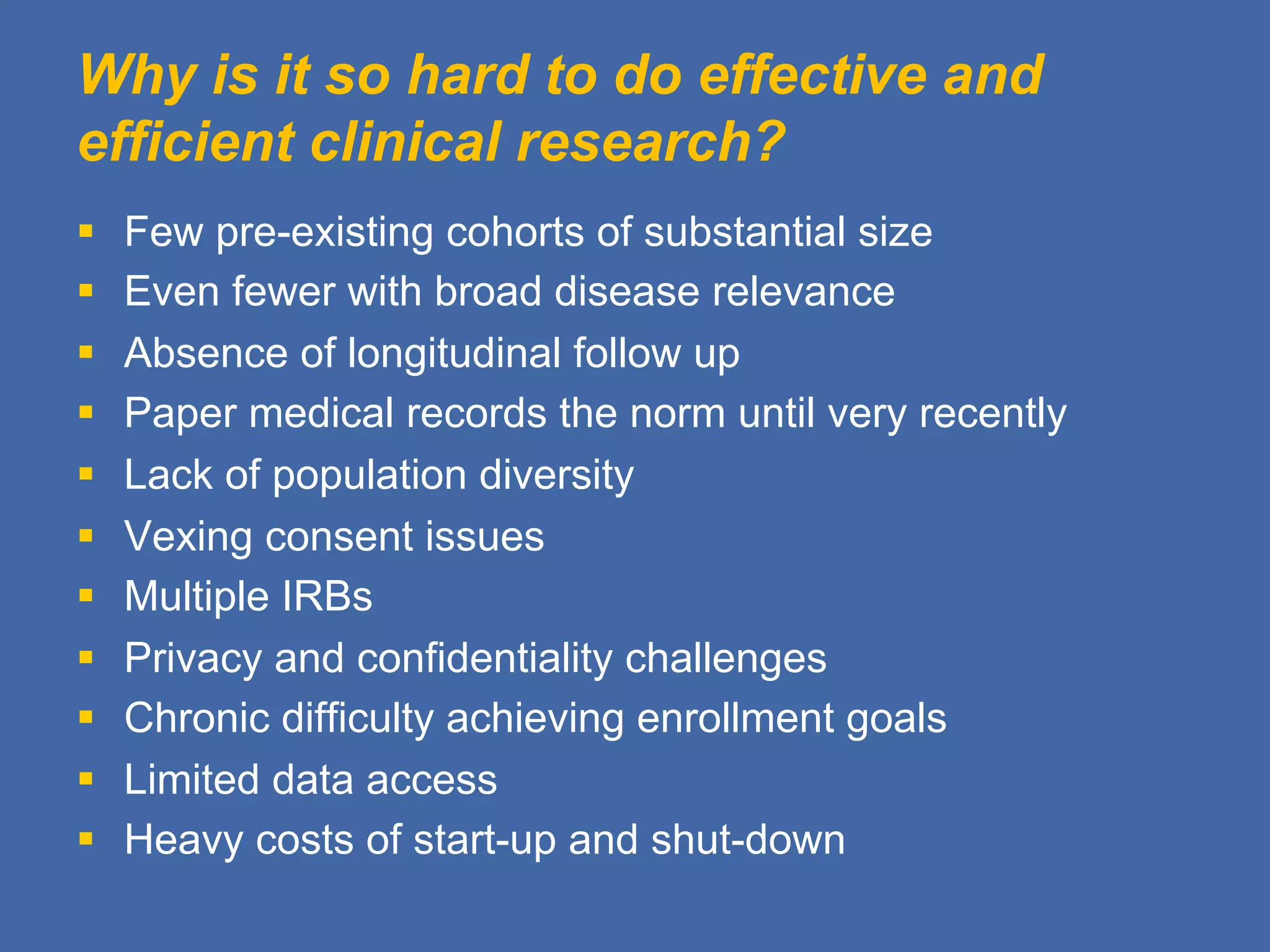 Why is it so hard to do effective and
efficient clinical research?
§  Few pre-existing cohorts of substantial size
§  Even fewer with broad disease relevance
§  Absence of longitudinal follow up
§  Paper medical records the norm until very recently
§  Lack of population diversity
§  Vexing consent issues
§  Multiple IRBs
§  Privacy and confidentiality challenges
§  Chronic difficulty achieving enrollment goals
§  Limited data access
§  Heavy costs of start-up and shut-down
 