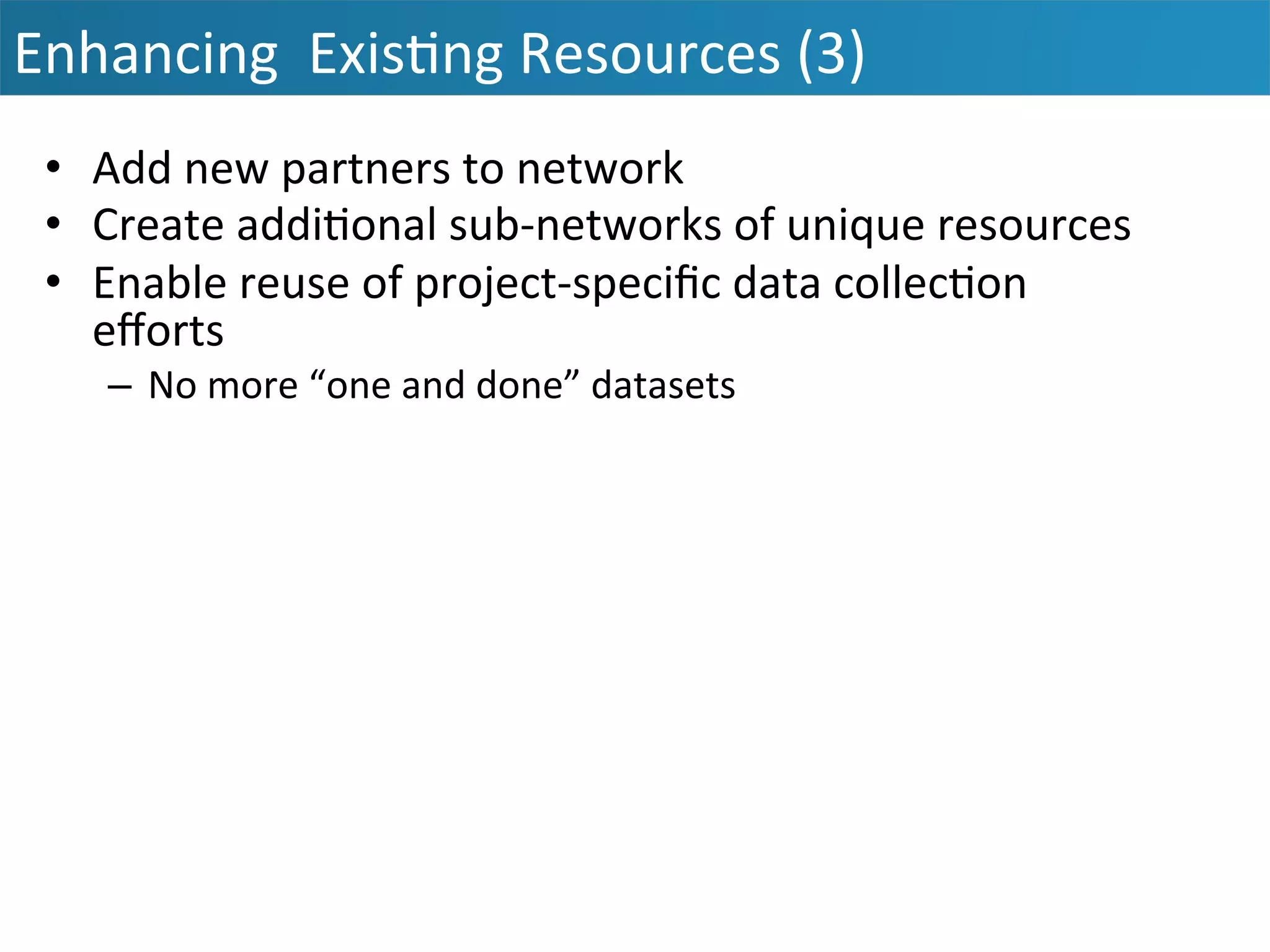 Enhancing	
  	
  Exis&ng	
  Resources	
  (3)	
  
•  Add	
  new	
  partners	
  to	
  network	
  
•  Create	
  addi&onal	
  sub-­‐networks	
  of	
  unique	
  resources	
  
•  Enable	
  reuse	
  of	
  project-­‐speciﬁc	
  data	
  collec&on	
  
eﬀorts	
  
–  No	
  more	
  “one	
  and	
  done”	
  datasets	
  
	
  
 