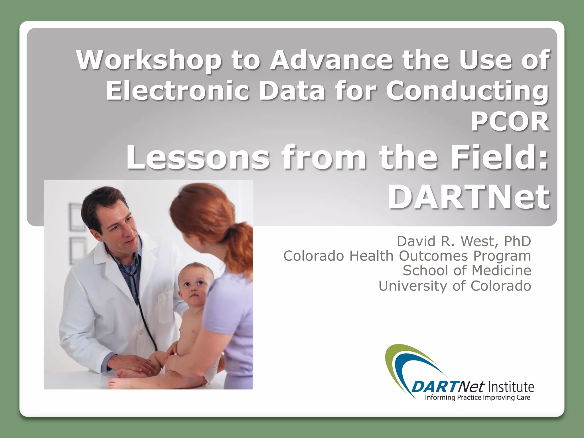 Workshop to Advance the Use of
Electronic Data for Conducting
PCOR
Lessons from the Field:
DARTNet
David R. West, PhD
Colorado Health Outcomes Program
School of Medicine
University of Colorado
 