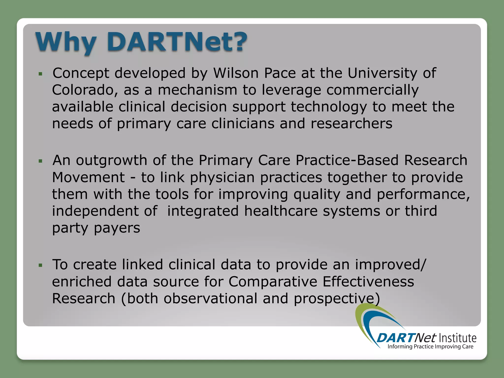 Why DARTNet?
§  Concept developed by Wilson Pace at the University of
Colorado, as a mechanism to leverage commercially
available clinical decision support technology to meet the
needs of primary care clinicians and researchers
§  An outgrowth of the Primary Care Practice-Based Research
Movement - to link physician practices together to provide
them with the tools for improving quality and performance,
independent of integrated healthcare systems or third
party payers
§  To create linked clinical data to provide an improved/
enriched data source for Comparative Effectiveness
Research (both observational and prospective)
 