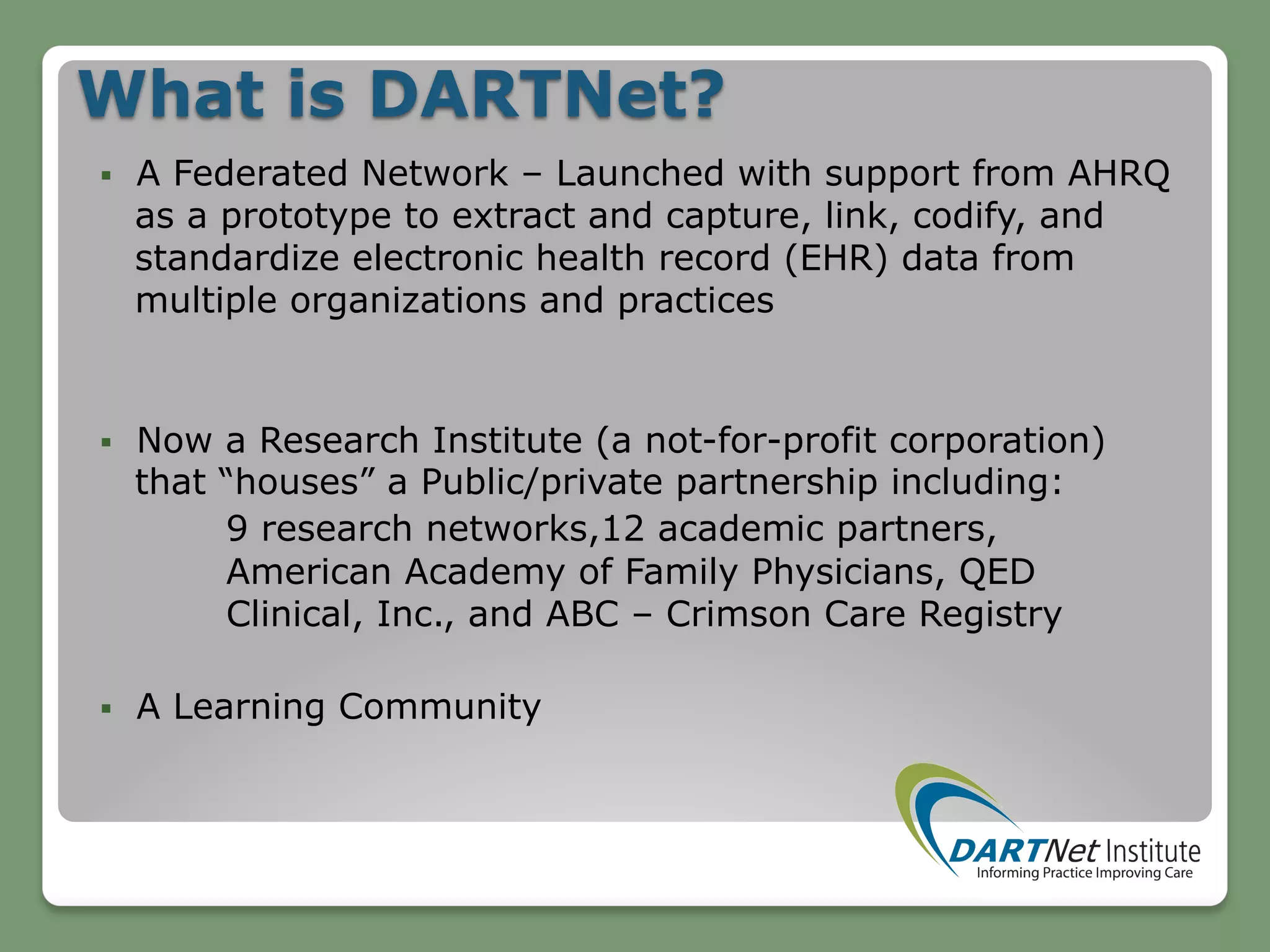 What is DARTNet?
§  A Federated Network – Launched with support from AHRQ
as a prototype to extract and capture, link, codify, and
standardize electronic health record (EHR) data from
multiple organizations and practices
§  Now a Research Institute (a not-for-profit corporation)
that “houses” a Public/private partnership including:
9 research networks,12 academic partners,
American Academy of Family Physicians, QED
Clinical, Inc., and ABC – Crimson Care Registry
§  A Learning Community
 