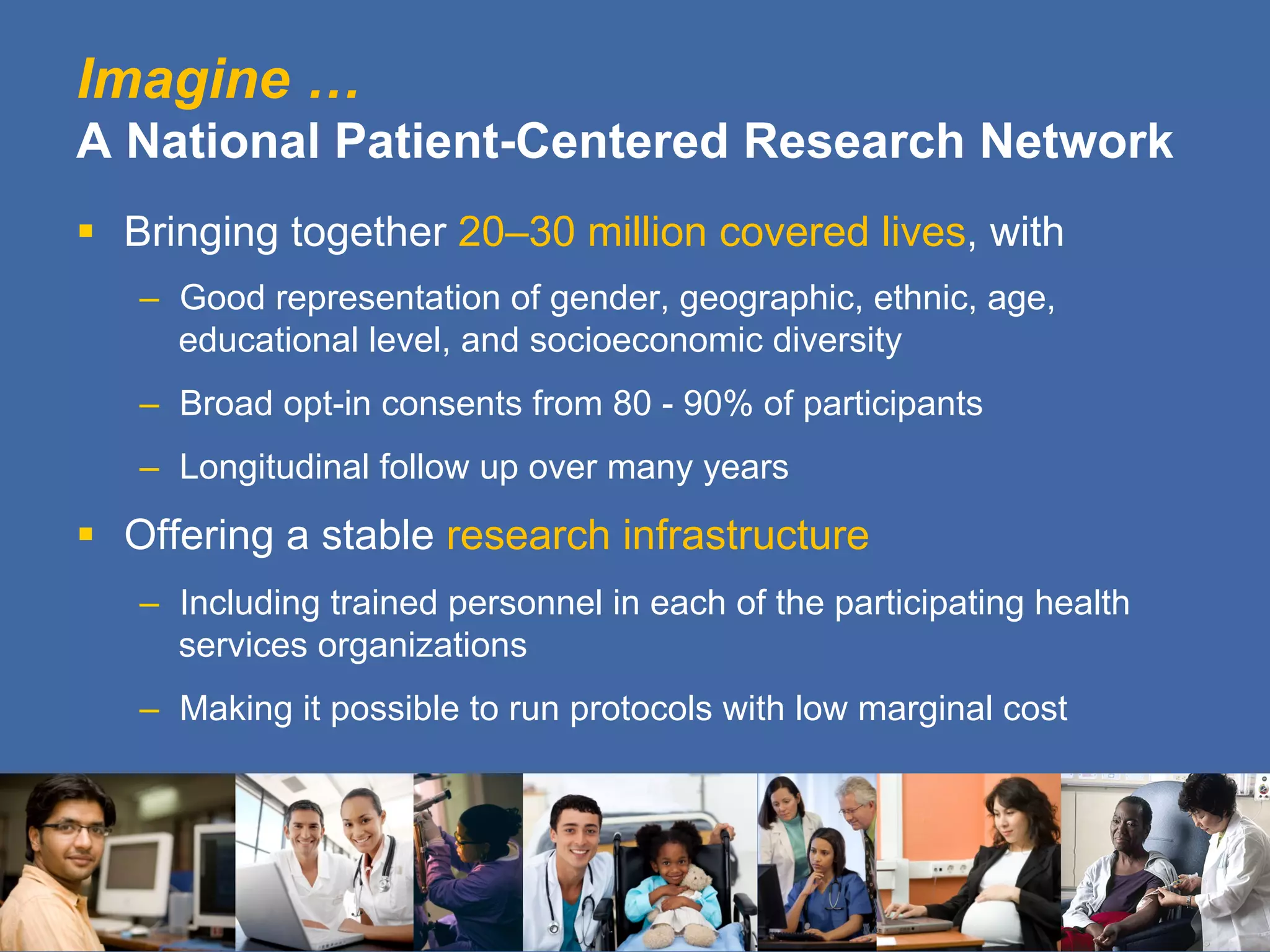 Imagine …
A National Patient-Centered Research Network
§  Bringing together 20–30 million covered lives, with
–  Good representation of gender, geographic, ethnic, age,
educational level, and socioeconomic diversity
–  Broad opt-in consents from 80 - 90% of participants
–  Longitudinal follow up over many years
§  Offering a stable research infrastructure
–  Including trained personnel in each of the participating health
services organizations
–  Making it possible to run protocols with low marginal cost
 