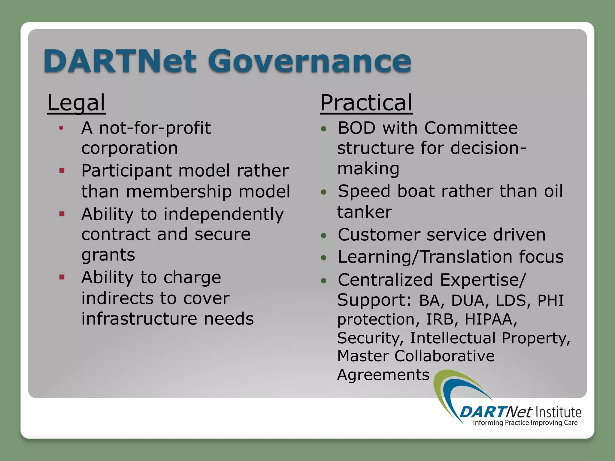 DARTNet Governance
Legal
•  A not-for-profit
corporation
§  Participant model rather
than membership model
§  Ability to independently
contract and secure
grants
§  Ability to charge
indirects to cover
infrastructure needs
Practical
—  BOD with Committee
structure for decision-
making
—  Speed boat rather than oil
tanker
—  Customer service driven
—  Learning/Translation focus
—  Centralized Expertise/
Support: BA, DUA, LDS, PHI
protection, IRB, HIPAA,
Security, Intellectual Property,
Master Collaborative
Agreements
 