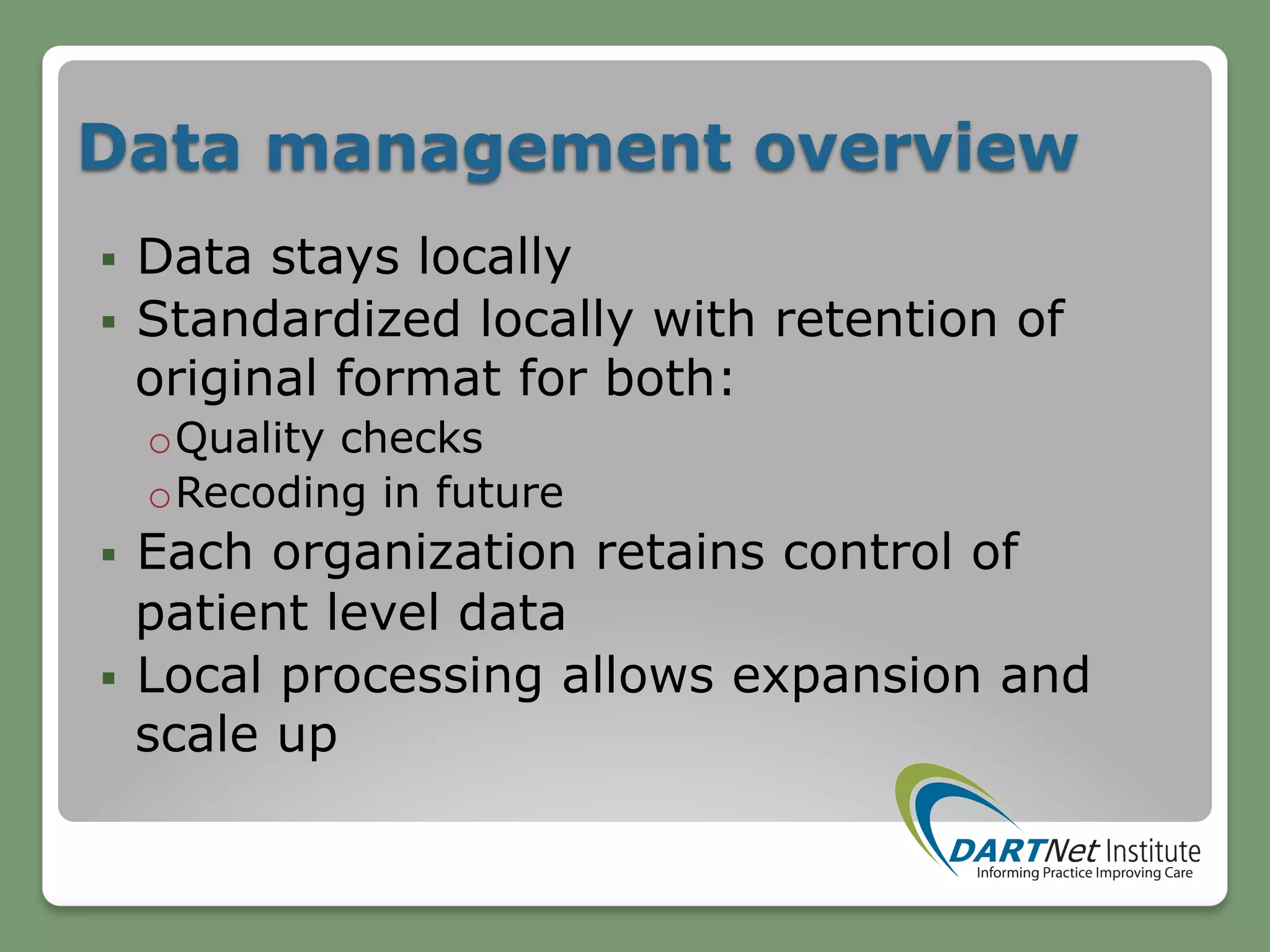 Data management overview
§  Data stays locally
§  Standardized locally with retention of
original format for both:
o Quality checks
o Recoding in future
§  Each organization retains control of
patient level data
§  Local processing allows expansion and
scale up
 