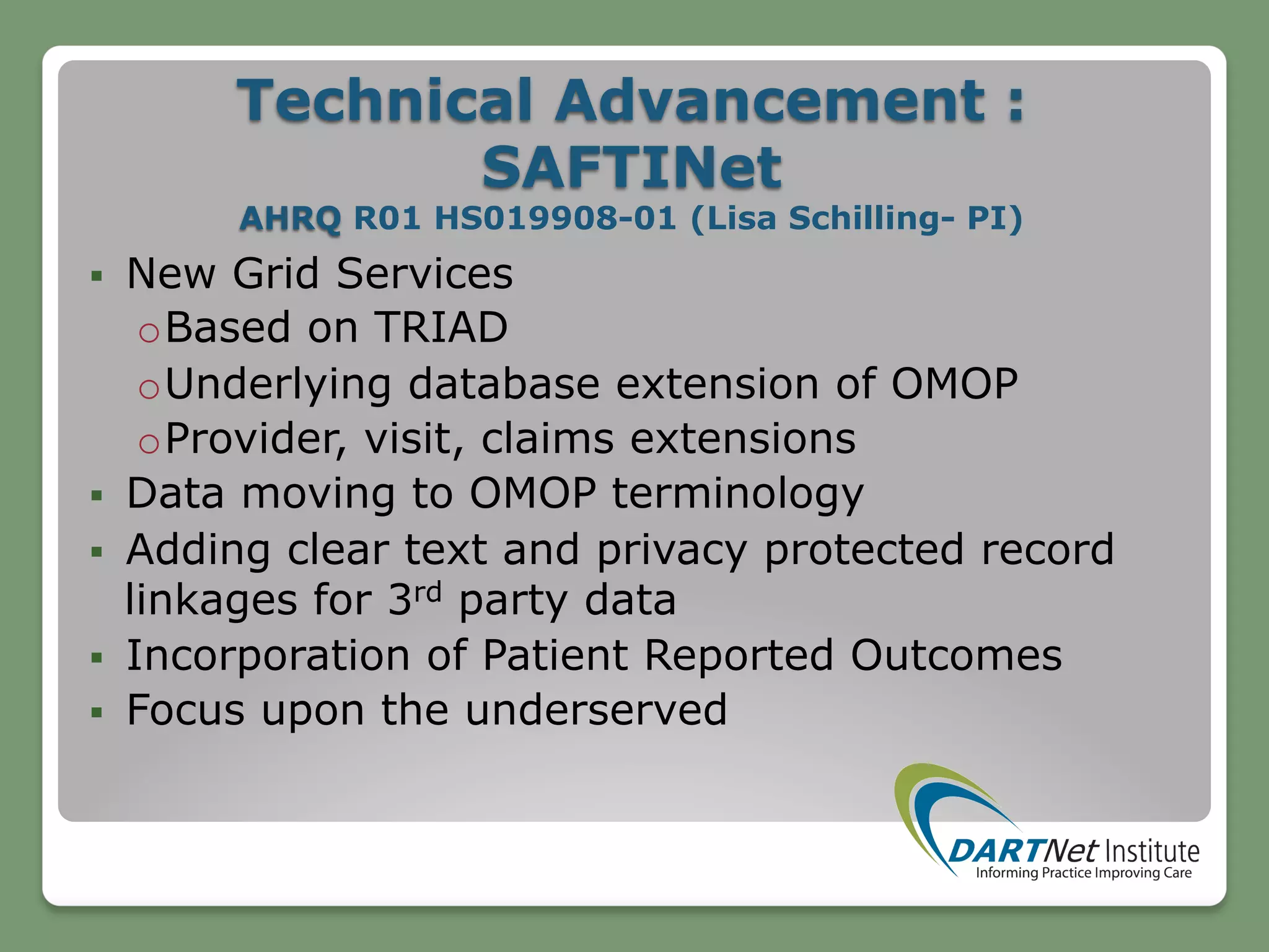 Technical Advancement :
SAFTINet
AHRQ R01 HS019908-01 (Lisa Schilling- PI)
§  New Grid Services
o Based on TRIAD
o Underlying database extension of OMOP
o Provider, visit, claims extensions
§  Data moving to OMOP terminology
§  Adding clear text and privacy protected record
linkages for 3rd party data
§  Incorporation of Patient Reported Outcomes
§  Focus upon the underserved
 