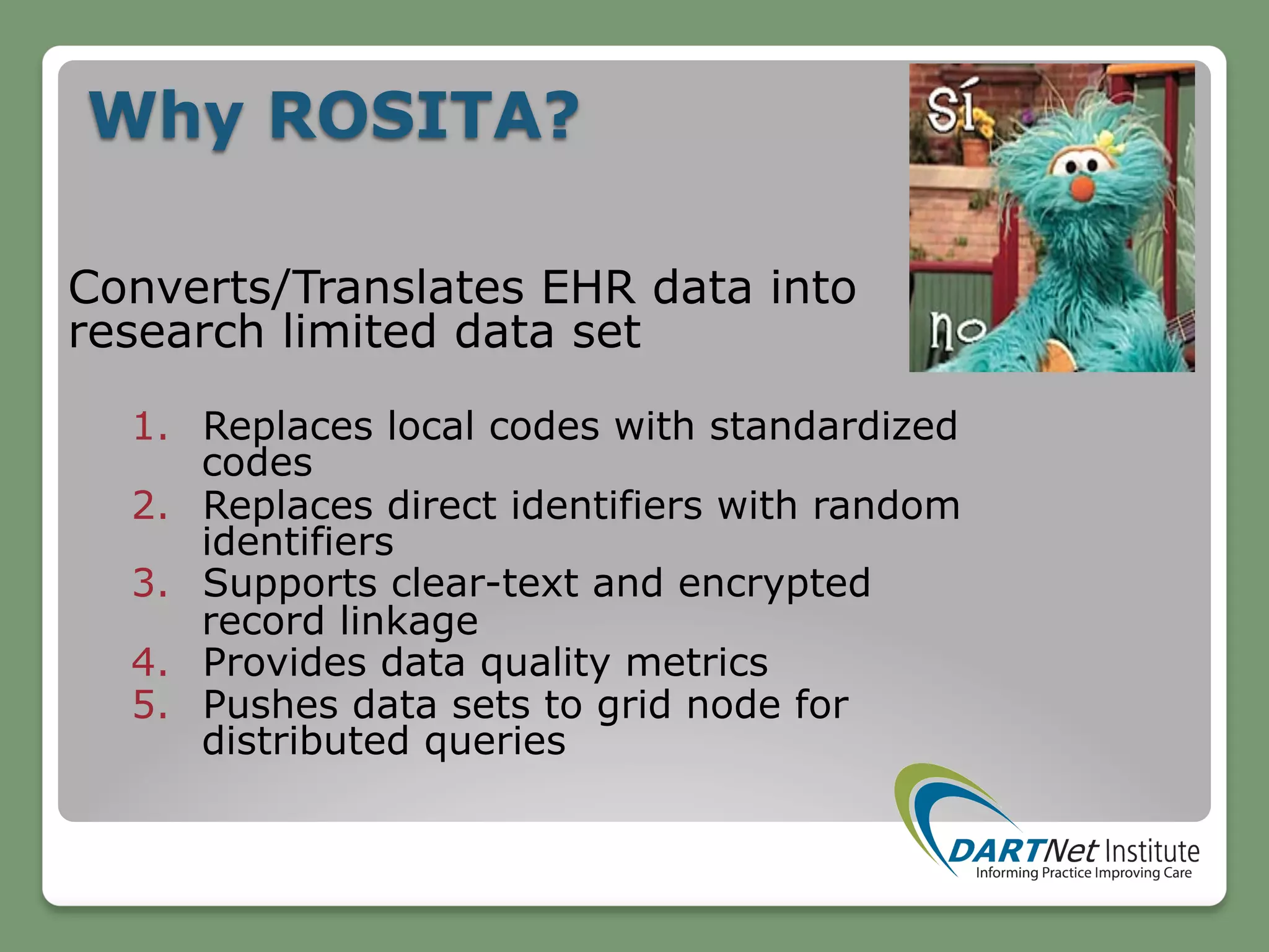 Why ROSITA?
Converts/Translates EHR data into
research limited data set
1.  Replaces local codes with standardized
codes
2.  Replaces direct identifiers with random
identifiers
3.  Supports clear-text and encrypted
record linkage
4.  Provides data quality metrics
5.  Pushes data sets to grid node for
distributed queries
 