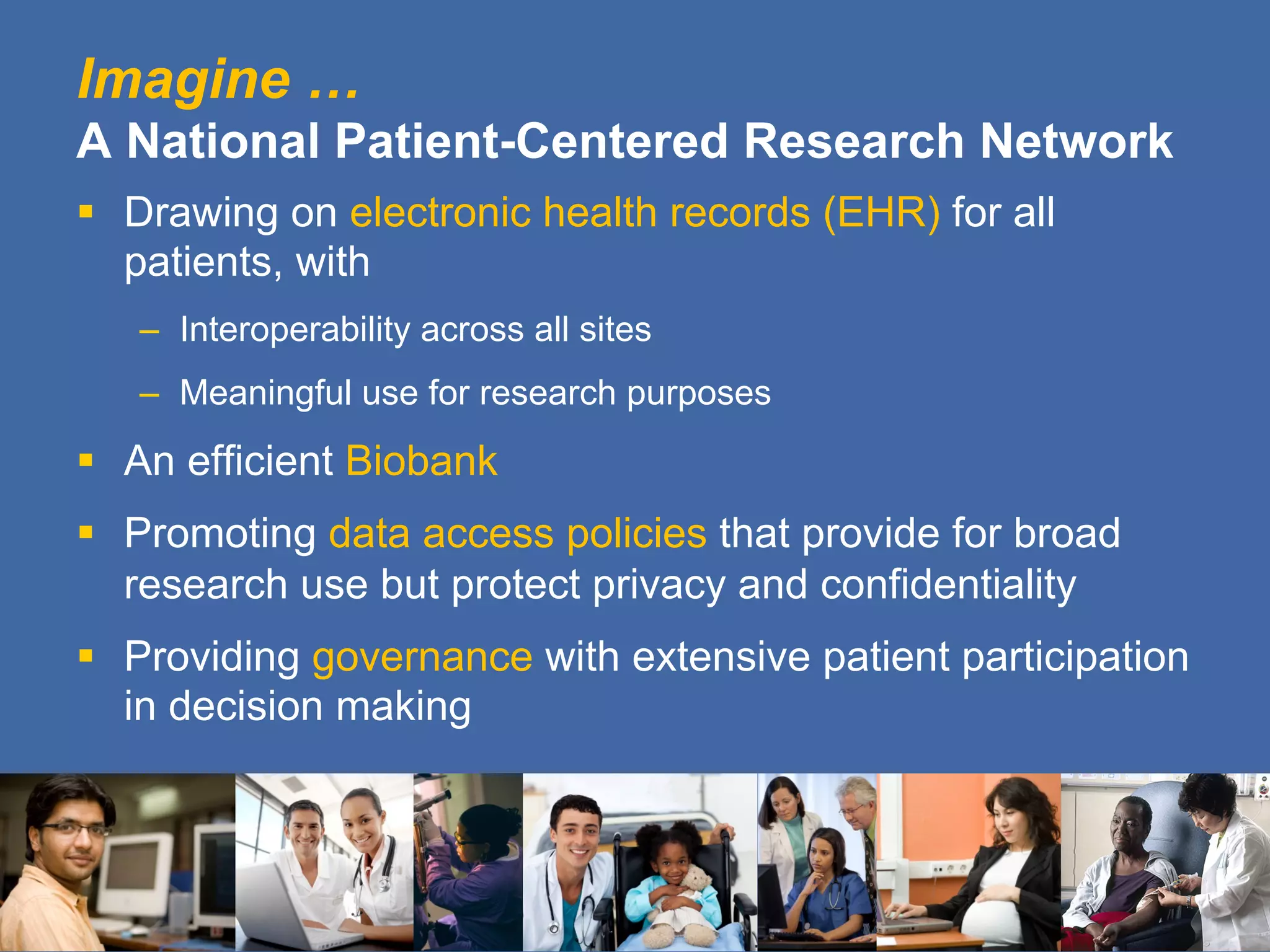 Imagine …
A National Patient-Centered Research Network
§  Drawing on electronic health records (EHR) for all
patients, with
–  Interoperability across all sites
–  Meaningful use for research purposes
§  An efficient Biobank
§  Promoting data access policies that provide for broad
research use but protect privacy and confidentiality
§  Providing governance with extensive patient participation
in decision making
 