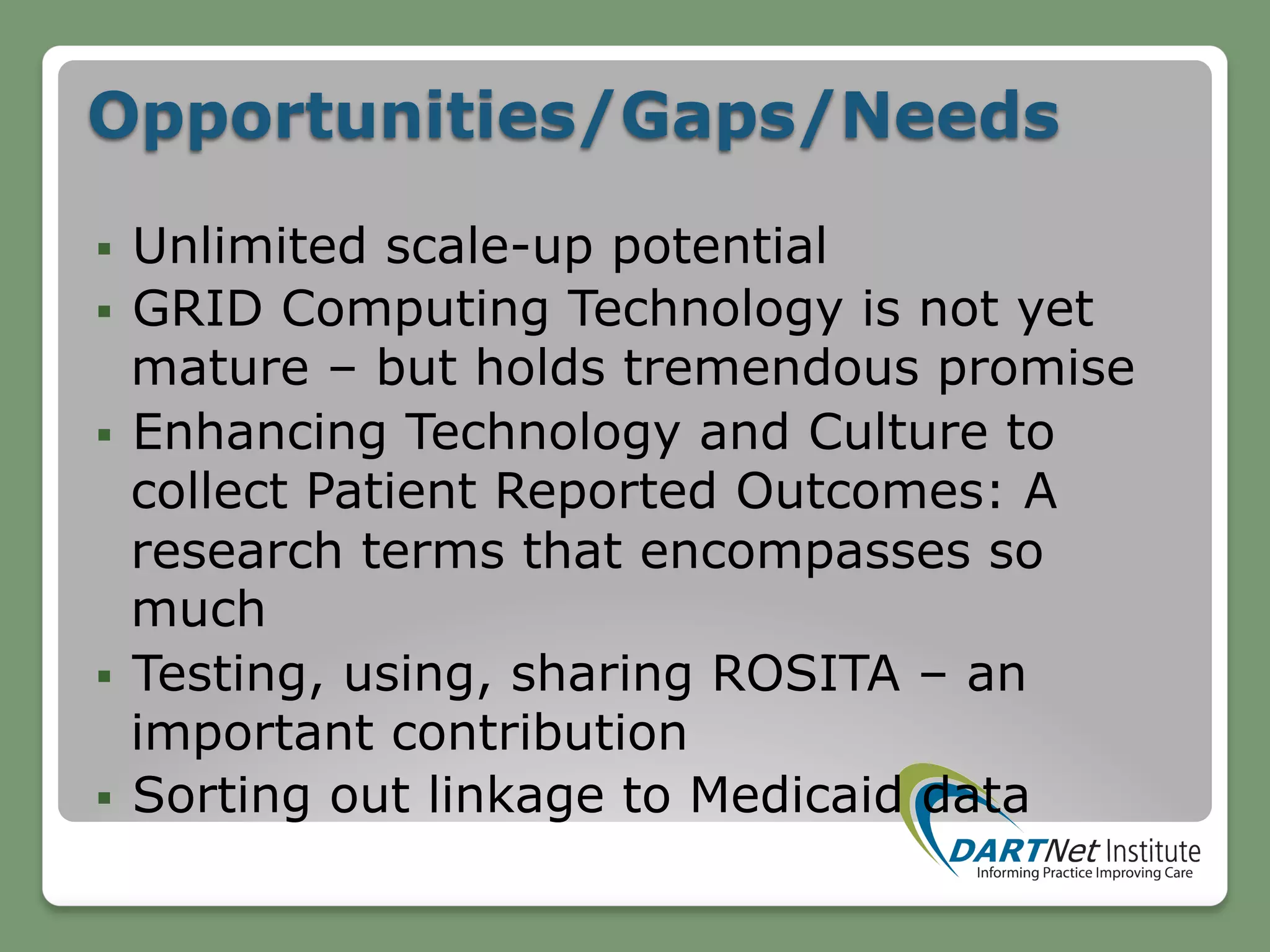 Opportunities/Gaps/Needs
§  Unlimited scale-up potential
§  GRID Computing Technology is not yet
mature – but holds tremendous promise
§  Enhancing Technology and Culture to
collect Patient Reported Outcomes: A
research terms that encompasses so
much
§  Testing, using, sharing ROSITA – an
important contribution
§  Sorting out linkage to Medicaid data
 
