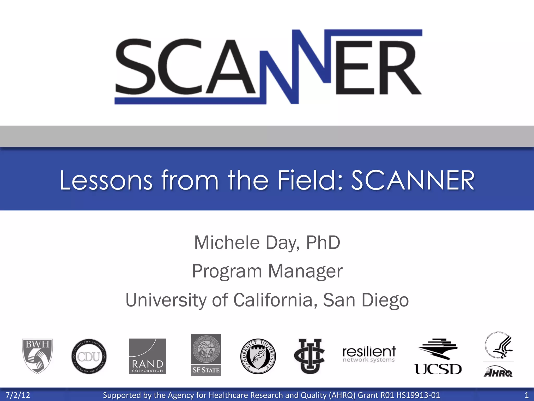 Supported	
  by	
  the	
  Agency	
  for	
  Healthcare	
  Research	
  and	
  Quality	
  (AHRQ)	
  Grant	
  R01	
  HS19913-­‐01	
   1	
  
	
  
7/2/12	
  
Lessons from the Field: SCANNER
Michele Day, PhD
Program Manager
University of California, San Diego
 