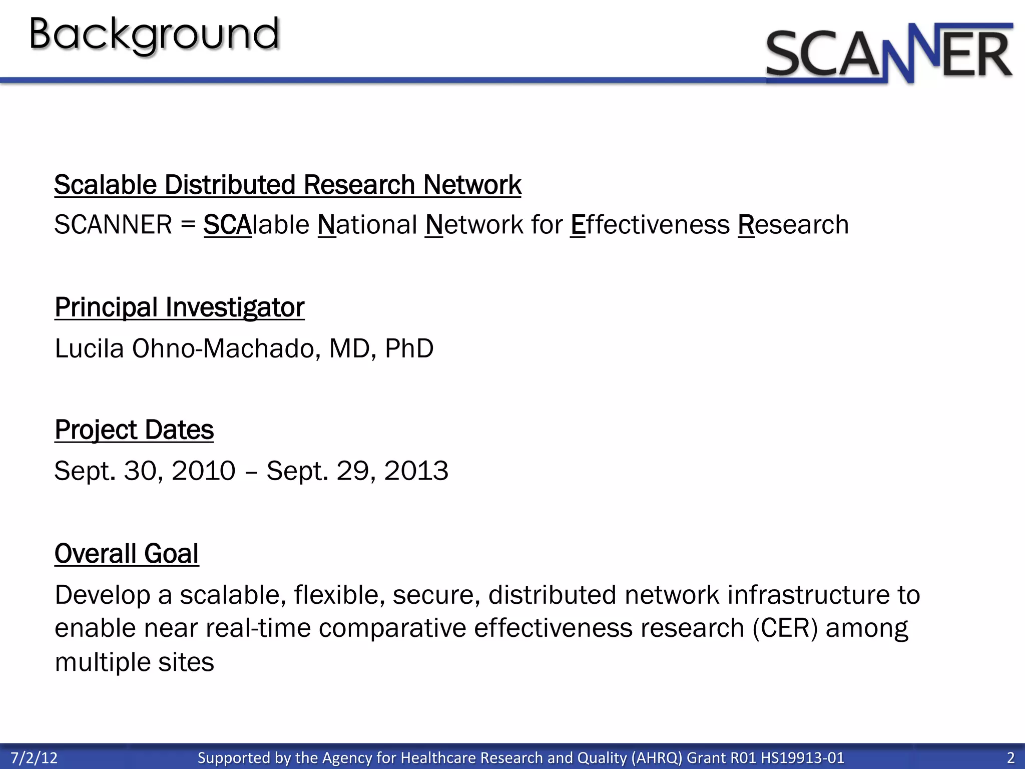 Supported	
  by	
  the	
  Agency	
  for	
  Healthcare	
  Research	
  and	
  Quality	
  (AHRQ)	
  Grant	
  R01	
  HS19913-­‐01	
   2	
  
	
  
7/2/12	
  
Background
Scalable Distributed Research Network
SCANNER = SCAlable National Network for Effectiveness Research
Principal Investigator
Lucila Ohno-Machado, MD, PhD
Project Dates
Sept. 30, 2010 – Sept. 29, 2013
Overall Goal
Develop a scalable, flexible, secure, distributed network infrastructure to
enable near real-time comparative effectiveness research (CER) among
multiple sites
 