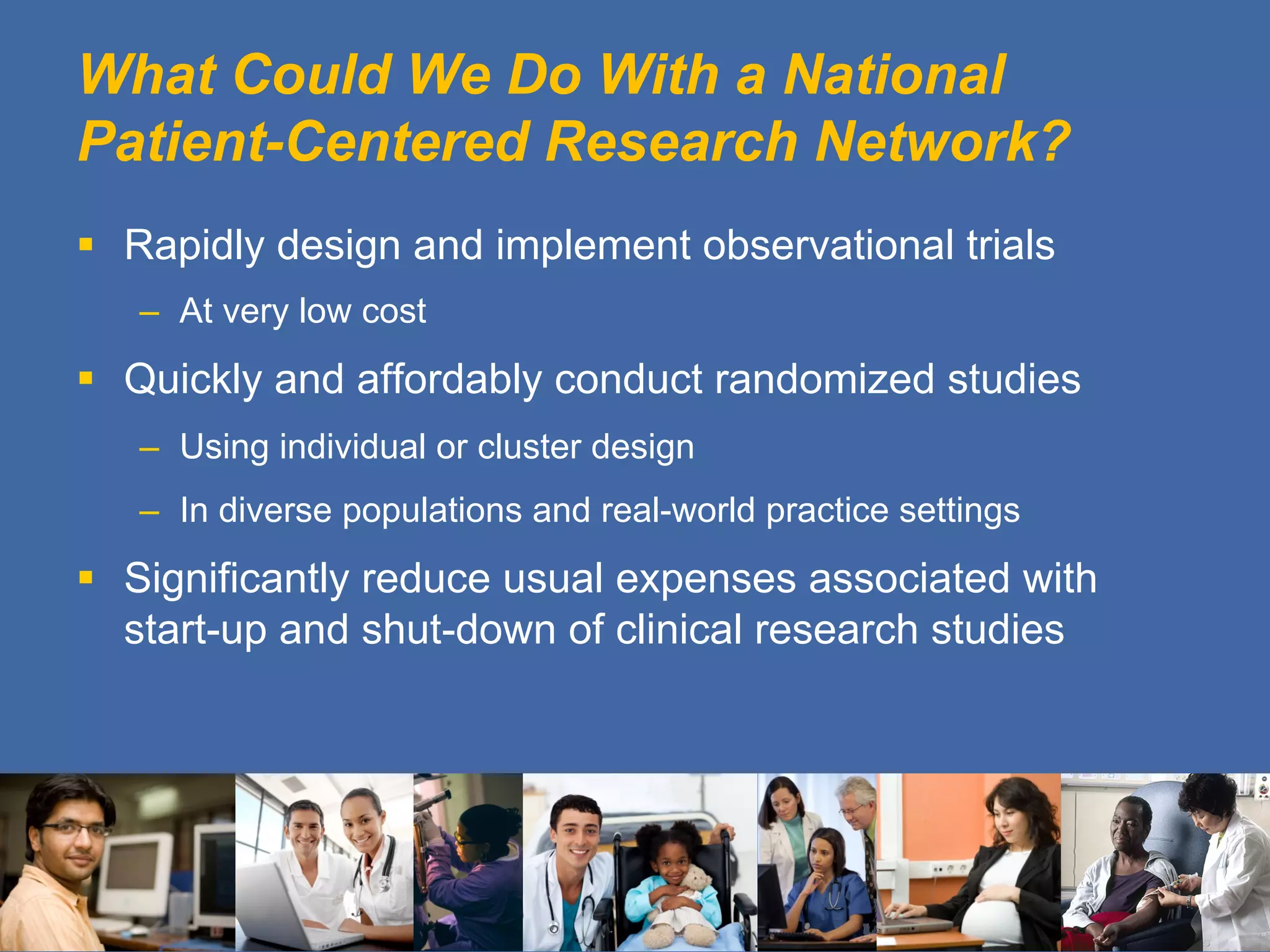 What Could We Do With a National
Patient-Centered Research Network?
§  Rapidly design and implement observational trials
–  At very low cost
§  Quickly and affordably conduct randomized studies
–  Using individual or cluster design
–  In diverse populations and real-world practice settings
§  Significantly reduce usual expenses associated with
start-up and shut-down of clinical research studies
 