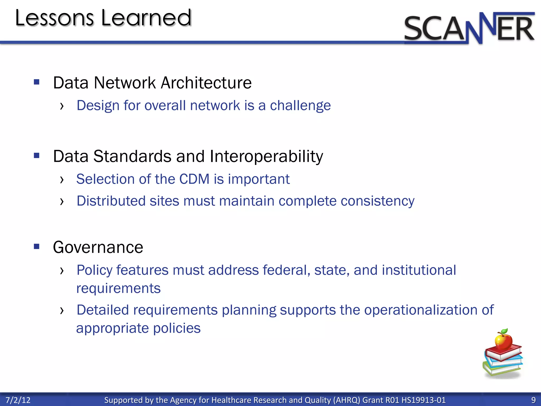 Supported	
  by	
  the	
  Agency	
  for	
  Healthcare	
  Research	
  and	
  Quality	
  (AHRQ)	
  Grant	
  R01	
  HS19913-­‐01	
   9	
  
	
  
7/2/12	
  
§  Data Network Architecture
›  Design for overall network is a challenge
§  Data Standards and Interoperability
›  Selection of the CDM is important
›  Distributed sites must maintain complete consistency
§  Governance
›  Policy features must address federal, state, and institutional
requirements
›  Detailed requirements planning supports the operationalization of
appropriate policies
Lessons Learned
 