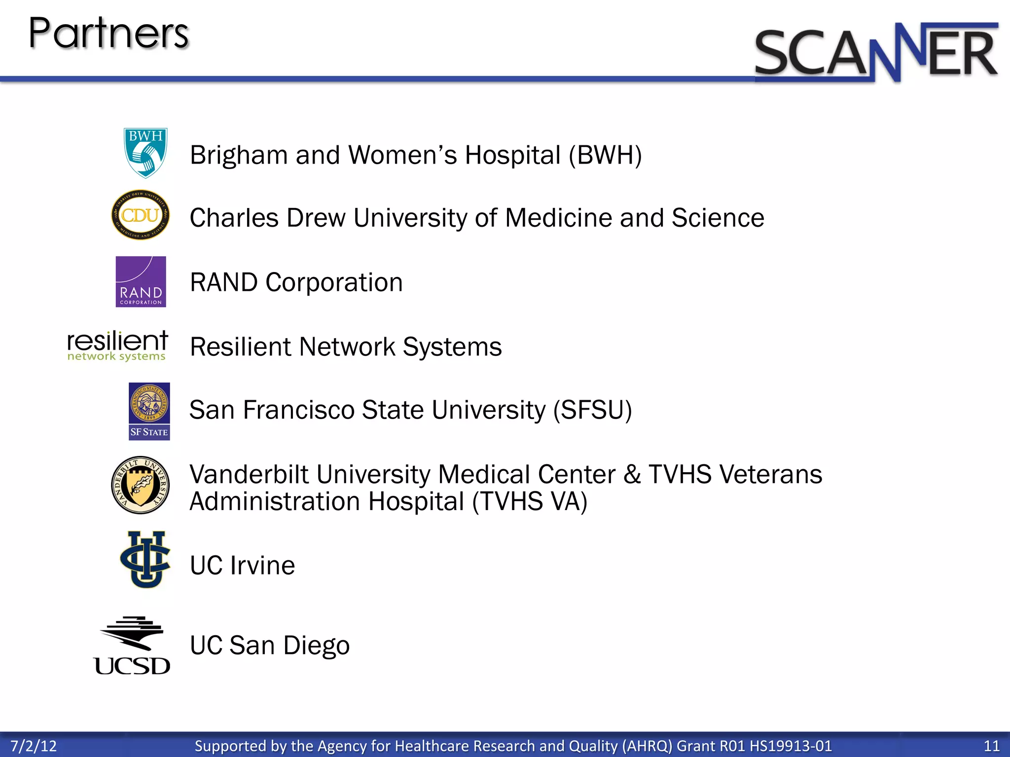 Supported	
  by	
  the	
  Agency	
  for	
  Healthcare	
  Research	
  and	
  Quality	
  (AHRQ)	
  Grant	
  R01	
  HS19913-­‐01	
   11	
  
	
  
7/2/12	
  
Partners
Brigham and Women’s Hospital (BWH)
Charles Drew University of Medicine and Science
RAND Corporation
Resilient Network Systems
San Francisco State University (SFSU)
Vanderbilt University Medical Center & TVHS Veterans
Administration Hospital (TVHS VA)
UC Irvine
UC San Diego
 